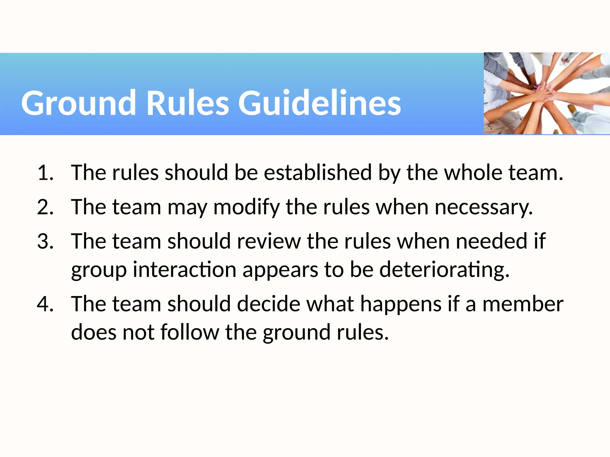 1. The rules should be established by the whole team.
2. The team may modify the rules when necessary.
3. The team should review the rules when needed if
group interaction appears to be deteriorating.
4. The team should decide what happens if a member
does not follow the ground rules.
Ground Rules Guidelines
 