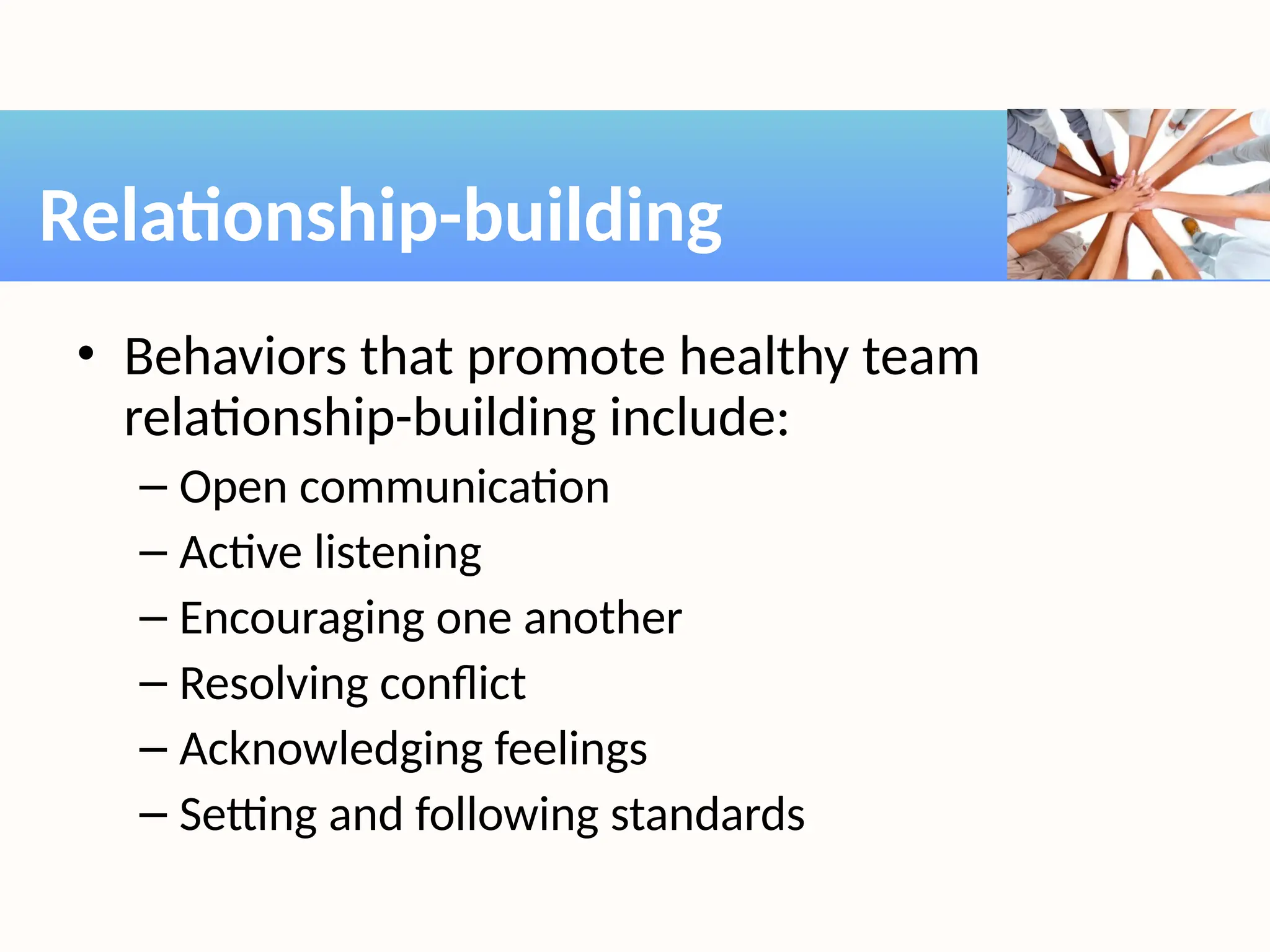 • Behaviors that promote healthy team
relationship-building include:
– Open communication
– Active listening
– Encouraging one another
– Resolving conflict
– Acknowledging feelings
– Setting and following standards
Relationship-building
 