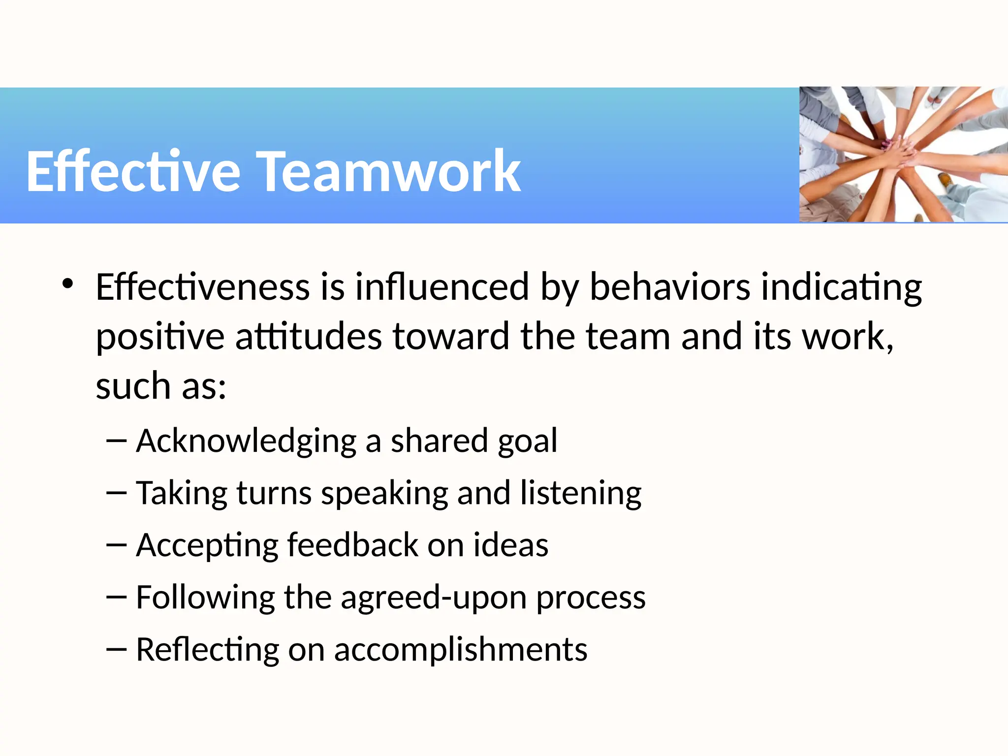 • Effectiveness is influenced by behaviors indicating
positive attitudes toward the team and its work,
such as:
– Acknowledging a shared goal
– Taking turns speaking and listening
– Accepting feedback on ideas
– Following the agreed-upon process
– Reflecting on accomplishments
Effective Teamwork
 