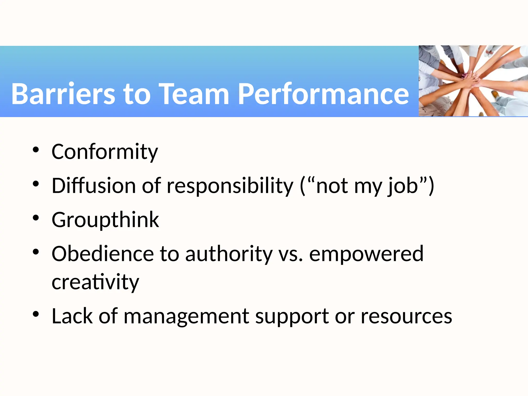 • Conformity
• Diffusion of responsibility (“not my job”)
• Groupthink
• Obedience to authority vs. empowered
creativity
• Lack of management support or resources
Barriers to Team Performance
 