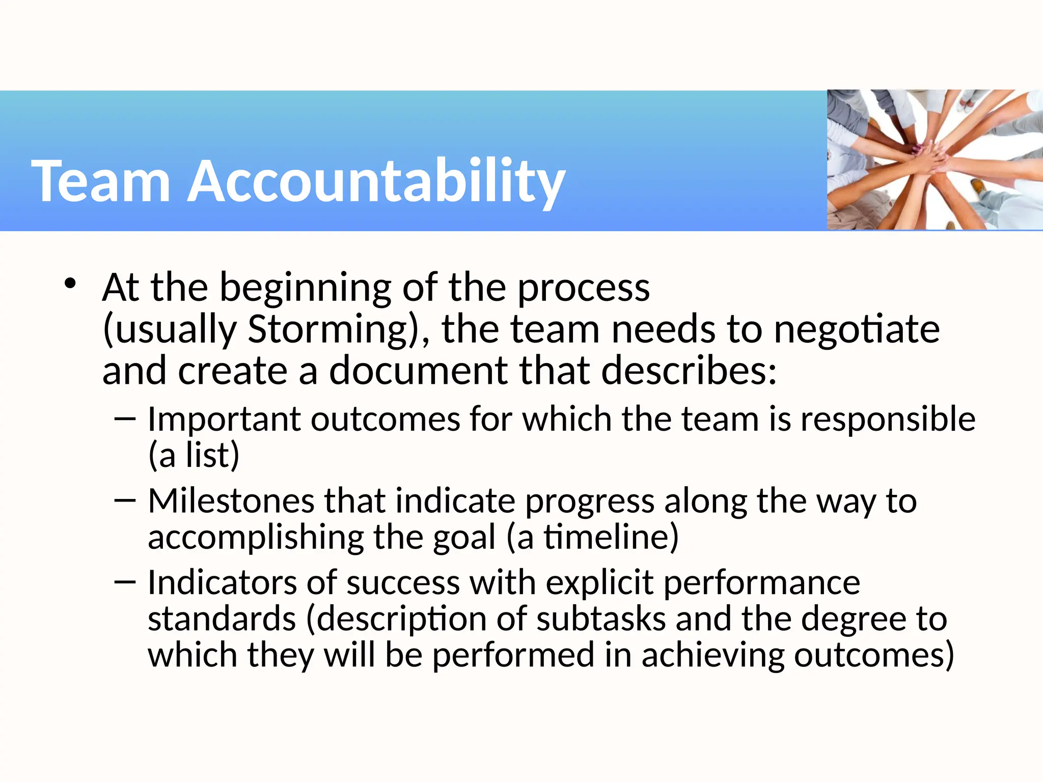 • At the beginning of the process
(usually Storming), the team needs to negotiate
and create a document that describes:
– Important outcomes for which the team is responsible
(a list)
– Milestones that indicate progress along the way to
accomplishing the goal (a timeline)
– Indicators of success with explicit performance
standards (description of subtasks and the degree to
which they will be performed in achieving outcomes)
Team Accountability
 