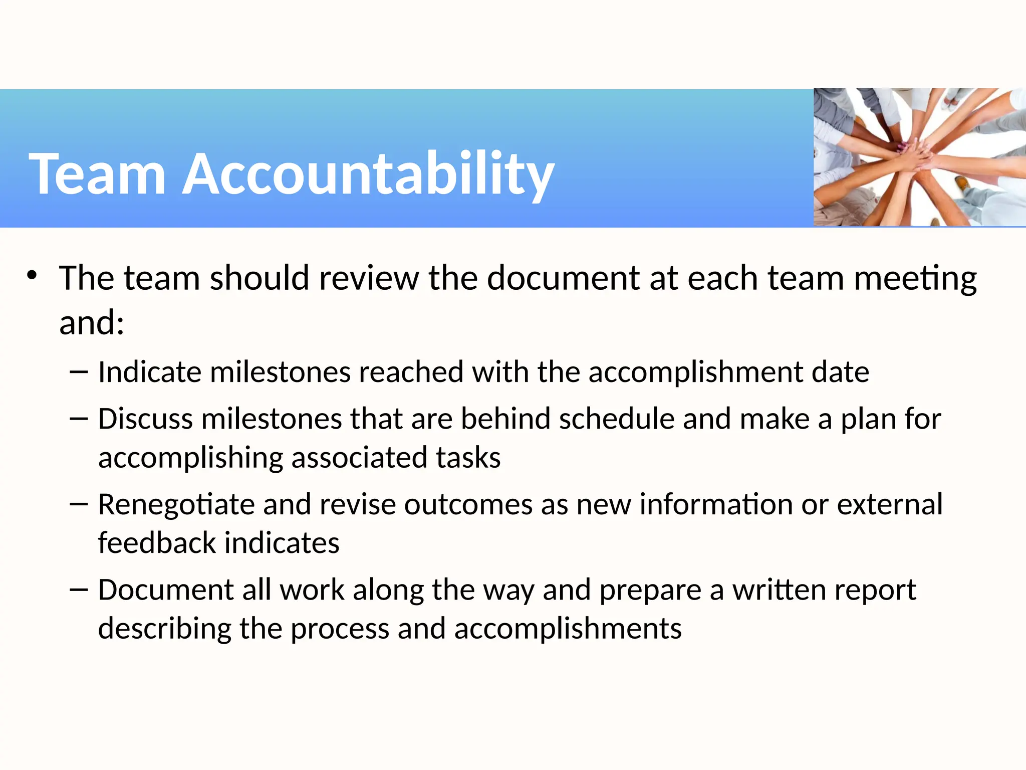 • The team should review the document at each team meeting
and:
– Indicate milestones reached with the accomplishment date
– Discuss milestones that are behind schedule and make a plan for
accomplishing associated tasks
– Renegotiate and revise outcomes as new information or external
feedback indicates
– Document all work along the way and prepare a written report
describing the process and accomplishments
Team Accountability
 