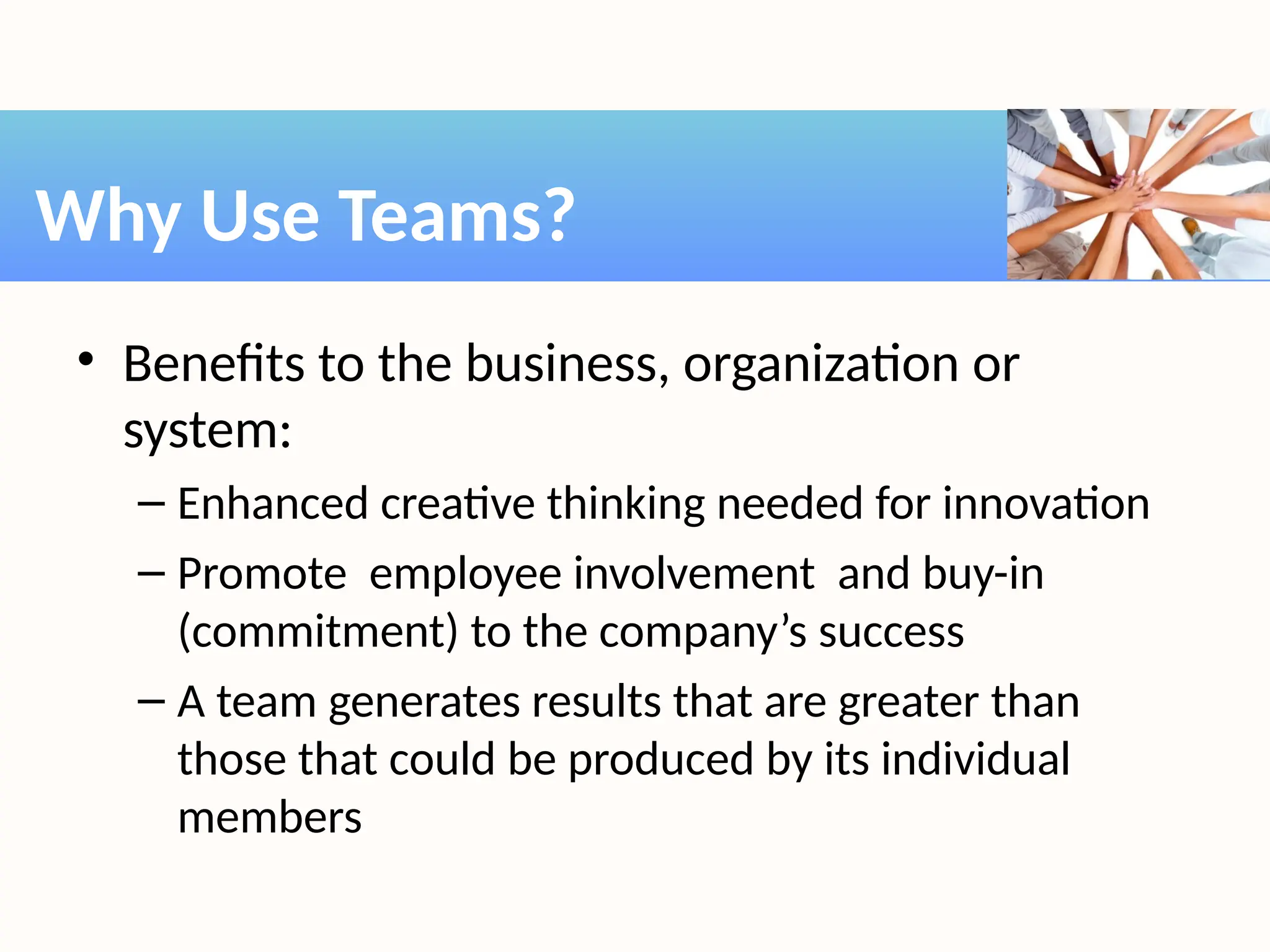 • Benefits to the business, organization or
system:
– Enhanced creative thinking needed for innovation
– Promote employee involvement and buy-in
(commitment) to the company’s success
– A team generates results that are greater than
those that could be produced by its individual
members
Why Use Teams?
 