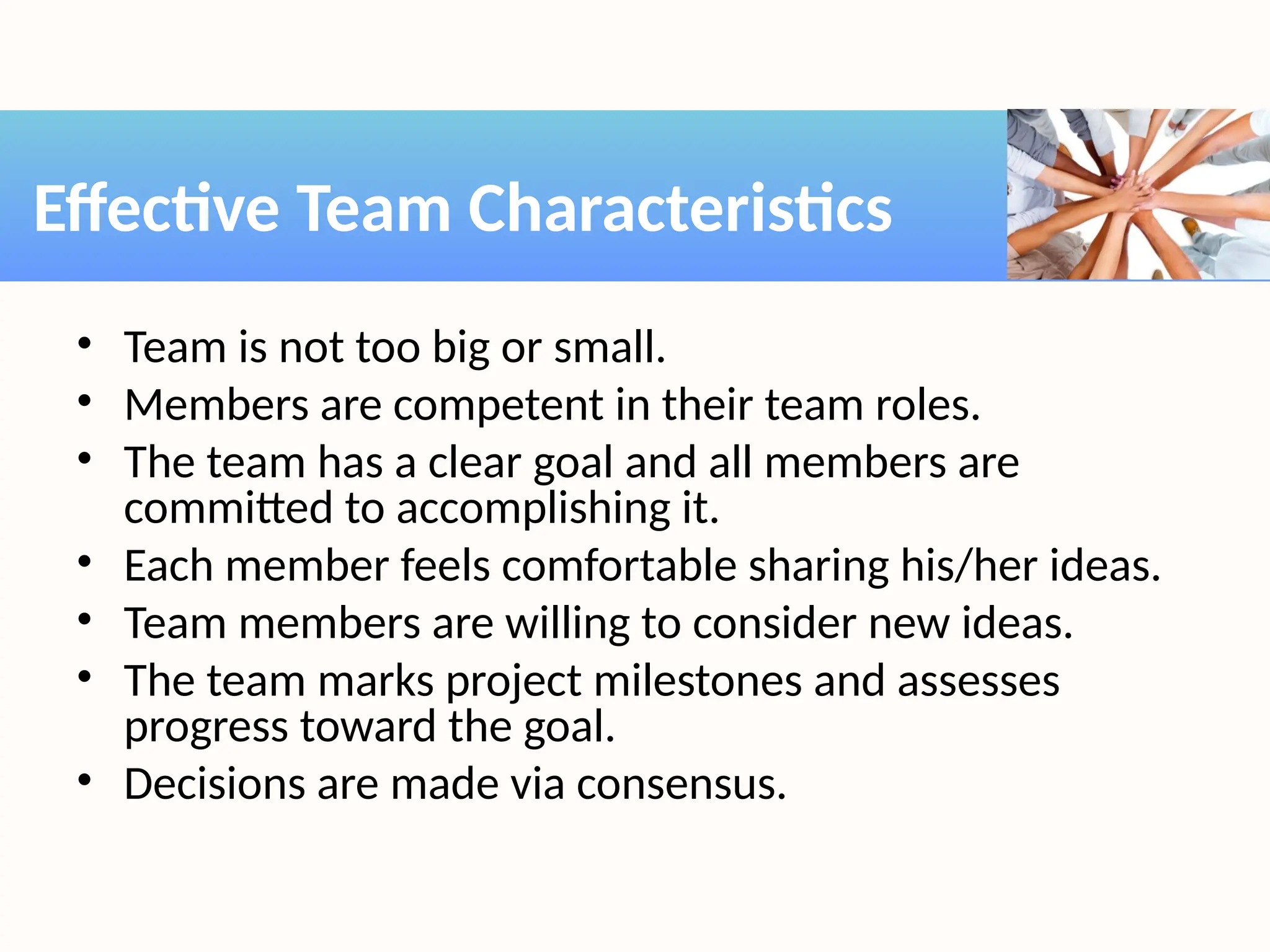 • Team is not too big or small.
• Members are competent in their team roles.
• The team has a clear goal and all members are
committed to accomplishing it.
• Each member feels comfortable sharing his/her ideas.
• Team members are willing to consider new ideas.
• The team marks project milestones and assesses
progress toward the goal.
• Decisions are made via consensus.
Effective Team Characteristics
 