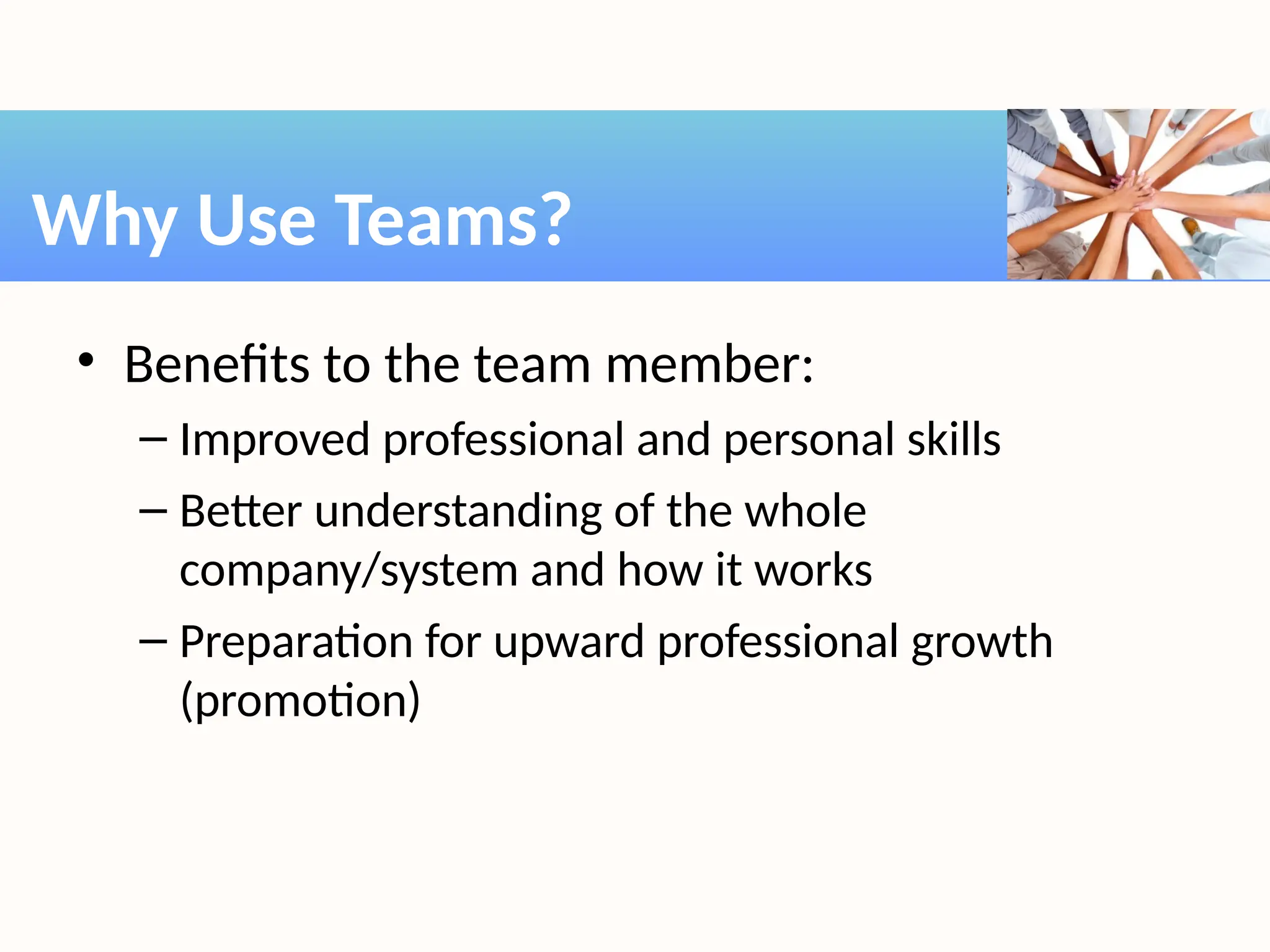 • Benefits to the team member:
– Improved professional and personal skills
– Better understanding of the whole
company/system and how it works
– Preparation for upward professional growth
(promotion)
Why Use Teams?
 