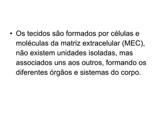 Os tecidos são formados por células e moléculas da matriz extracelular (MEC), não existem unidades isoladas, mas associados uns aos outros, formando os diferentes órgãos e sistemas do corpo. 