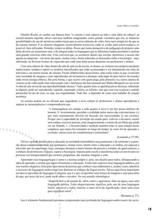 Laura Maria Coutinho1



    Glauber Rocha, ao cunhar sua famosa frase "o cinema é uma câmera na mão e uma idéia na cabeça", já
exaustivamente repetida, talvez estivesse também imaginando, como grande visionário que era, as inúmeras
possibilidades de uso de narrativas audiovisuais que as novas câmeras de vídeo, bem mais amigáveis do que as
de cinema, trariam. E as câmeras chegaram, razoavelmente acessíveis; estão aí, à mão, para serem usadas e, se
possível, bem utilizadas. Portanto, restam as idéias. Penso que numa perspectiva de pedagogia de projetos uma
delas deveria ser justamente esta: a de integrar todas as linguagens que as diferentes mídias permitem e realizar
uma grande conversa entre elas. Uma conversa que, ao acontecer dentro das escolas, permitisse o acesso não
apenas às máquinas – em torno das quais, muitas vezes, ficam reduzidas as discussões sobre a tecnologia – mas,
sobretudo, às diversas formas de expressão que cada uma delas possa despertar em professores e alunos.
     Com uma câmera de vídeo dentro da sala de aula ou da escola, os alunos, ao criarem seus próprios produtos
audiovisuais, tendem a repetir os modelos massificados que estão acostumados a ver diariamente nas telas da
televisão e, em menor escala, do cinema. Foram alfabetizados dessa forma, aliás como todos os que vivenciam
essa sociedade de imagens e sons reproduzidos de tal maneira a alcançar cada lugar do país (talvez do mundo)
onde exista energia elétrica. De certa forma, o que ocorre com quem pega, pela primeira vez, numa câmera de
cinema ou de vídeo pode estar relacionado com o fenômeno tão bem pensado por Walter Benjamin no seu texto
A obra de arte na era de sua reprodutibilidade técnica.2 Tudo, quanto mais se aperfeiçoam as técnicas, sobretudo
as digitais, pode ser reproduzido, repetido, repensado, refeito, ao infinito, sem que com isso se perca o sentido
primordial do ato de criar, ou seja, sua originalidade. Tudo fica a depender de como esse trabalho de criação
aconteça.
    As escolas podem ser as oficinas que engendram a nova cultura se professores e alunos aprenderem a
superar as intransigências e compreenderem que:
                              "a intransigência em relação a tudo quanto é novo é um dos piores defeitos do
                             homem. E, inversamente, perceber a realidade pelos meios não convencionais é o
                             que mais intensamente deveria ser buscado nas universidades [e nas escolas].
                             Porque isso é capacidade de invenção em estado puro: cultivar o devaneio, anotar
                             seus sonhos, escrever poesias, criar imageticamente o roteiro de um filme que ainda
                             vai ser filmado. (...) Inventividade e tradição mantêm entre si uma relação muito
                             complexa, que nunca foi constante ao longo do tempo: às vezes foi de oposição e
                             exclusão, outras vezes foi complementar e estimulante".
                                                                                            (Leonardi, p. 57-58).
     Talvez o grande desafio para a educação na sociedade telemidiática seja justamente o de estimular a expres-
são dessa complementaridade que permanece, muitas vezes, latente entre a educação e as mídias, em especial a
televisão, por ser aquela que, hoje, consegue alcançar o maior número de pessoas e compõe, de igual maneira, o
cotidiano de professores e alunos, supera a hierarquia imposta pela escola e transforma todos os envolvidos no
processo em telespectadores dos mesmos programas, das mesmas imagens e sons.
     Apreender essa linguagem que é outra e a mesma sempre é, pois, um desafio para todos, ultrapassando a
idéia de aprender e ensinar que marca fortemente a educação. A televisão expressa uma linguagem pública, por
isso mesmo alegórica, feita para uma massa de pessoas que conhece seus rudimentos e, muitas vezes, adentrou
o universo da linguagem audiovisual sem dominar os códigos da língua escrita. Talvez aqui fosse importante
um desvio para falar de linguagem e alegoria, que é o que vai permitir uma leitura de imagens e sons para além
do que, por meio da tevê, pode tocar olhos e ouvidos. No seu sentido etimológico:
                             "alegoria deriva da junção de: allos, outro e agoreuein, falar na ágora, usar uma
                             linguagem pública. Falar alegoricamente significa, pelo uso de uma linguagem
                             literal, acessível a todos, remeter a outro nível de significação: dizer uma coisa
                             para significar outra".
                                                                                                (Rouanet, p. 37).
    Isso é elemento fundamental para uma compreensão mais profunda da linguagem audiovisual e da socie-


                                                                                                                    19
 
