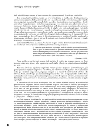 Tecnologia, currículo e projetos



     dade telemidiática em que essa se insere como um dos componentes mais fortes de sua constituição.
          Essa nova cultura telemidiática, ou seja, essa nova forma de estar no mundo, está a desafiar professores,
     alunos, sistemas de ensino. Todos podem aprender com a televisão, que, aliada a outras técnicas, está aí exigindo
     uma nova postura educacional da sociedade. Sobre televisão, a literatura disponível parece enfatizar a divisão
     entre educar para e educar com a mídia. Embora essa oposição possa parecer um tanto reducionista, serve, ao
     menos, para ilustrar uma situação que, se não está ainda sendo desenvolvida em muitas escolas, ao menos
     sinaliza duas possibilidades claramente estabelecidas de relações entre mídia e educação e para efeito desta
     reflexão entre televisão e escola. Educar para a televisão envolve ações que procuram, principalmente, formar um
     telespectador criterioso, que saiba ver com clareza o que lhe é apresentado, que possa escolher com competência
     o que deseja, ou não, ver. Educar com a televisão abrange atividades que lançam mão da linguagem televisiva
     para a apresentação e o desenvolvimento de determinados assuntos ou conteúdos. E também aquelas ações,
     ainda raras, que introduzem o aluno no universo da realização audiovisual, possibilitando a expressão e a criação
     próprias por meio dessa nova linguagem.
         Como lembra Milton José de Almeida, "as artes em imagens-sons nos distanciam do saber-fazer, colocam-
     nos no saber-ver-entender passivo e também nos remetem ao saber-pensar ativo.
                                  (...) As artes para as massas são sempre artes da distância produtor-consumidor,
                                  entre os quais há uma infinidade de aparelhos eletrônicos e muitos trabalhadores
                                  técnicos, todos ligados por linhas e ondas de transmissão, fato este que potencializa
                                  a idéia antiga da cultura moderna e do conhecimento como algo que se transmite e
                                  se distribui. Abre-se mais a fenda entre cultura e educação".
                                                                                                   (Almeida, p. 15-16).
         Nesse sentido, parece ficar mais urgente ainda a criação de projetos que procurem superar esse fosso
     existente entre o saber-fazer e o saber-usar, entre as manifestações culturais e as educacionais, entre a tradição
     e o novo.
          Para tanto, talvez seja importante compreender primeiro que novo é apenas o aparato tecnológico, que
     parece apresentar sempre um compromisso com o futuro, mas as histórias contadas por meio dele podem remeter
     a algo que vem de um tempo remoto, original, e conjugam-se no presente da narrativa atual, sobretudo a da
     televisão. Assim, uma educação que envolva a mídia precisa revelar o cerne da linguagem e dos produtos dessa
     cultura audiovisual, buscando aprofundar a compreensão da forma de expressão televisiva, assim como é feito
     há muito nas escolas, com maior ou menor sucesso, com a literatura, por exemplo, para além da simples recepção
     e produção.
          A narrativa da televisão é feita de imagens e sons, mas também de tempo e espaço. A escola está tão
     preocupada com sua própria estrutura feita de conteúdos, de grades curriculares, de seriações, que se esquece
     de ver e de sentir outras dimensões das coisas, das narrativas que utiliza, enfim, da própria vida que pulsa dentro
     e fora dela. Um filme, por exemplo, não cabe na escola. Para que aconteça uma projeção, são necessários
     verdadeiros malabarismos, novos arranjos de turmas, horários extras, acordos apressados. Tudo isso porque a
     escola ainda é uma instituição muito restrita a duas linguagens apenas: a escrita e a oral. Os novos meios, mesmo
     incorporando os antigos, ao criarem as novas linguagens propõem igualmente novas formas de estar no mundo
     e – por que não? – também na escola.
          Um filme comercial, do início ao fim, tem aproximadamente duas horas de projeção e quase todas as escolas
     segmentam seus horários em cinqüenta minutos para cada aula. Mas existem outras possibilidades, e a própria
     TV Escola tem procurado compor sua grade com centenas de títulos de programas curtos que podem ser
     utilizados por professores e alunos. Por outro lado, mesmo os longa-metragens, se o trabalho for bem planejado
     pelos professores, podem ser utilizados em sala de aula, realizando neles certos recortes que permitam tornar
     visíveis os aspectos mais fundamentais de que trata o filme e o assunto em discussão. Para muitos, sobretudo os
     cinéfilos mais convictos, assistir a pequenos trechos de filmes e também de programas é uma heresia, que, a meu
     ver, pode ser cometida sem remorsos, pois, muitas vezes, pode até suscitar no aluno o desejo de ver o filme na sua
     integralidade, sem a obrigação imposta pela escola, apenas por fruição. E, ainda, exige uma preparação prévia
     que, talvez, possa evitar uma prática recorrente nas escolas que é a da utilização dos produtos da linguagem
     audiovisual para passar o tempo vago ou liberar o professor para a realização de outras atividades.


20
 