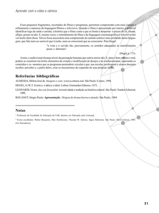 Aprender com o vídeo e câmera



     Esses pequenos fragmentos, recortados de filmes e programas, permitem compreender com mais clareza e
refinamento a natureza da linguagem fílmica e televisiva. Quando o filme é apresentado por inteiro, é possível
identificar logo de saída o enredo, a história que o filme conta e que se limita a despertar o prazer de rir, chorar,
afligir, gostar ou não. E, muitas vezes, o entendimento do filme e da linguagem cinematográfica e televisiva não
vai muito além disso. Talvez fosse necessária uma compreensão do sentido estético mais profundo dessa lingua-
gem, que fala mais ao sensível que à razão, mais ao emocional que ao consciente. Para Hegel:
                                 "a vista e o ouvido são, precisamente, os sentidos adequados às manifestações
                                 puras e abstratas".
                                                                                                       (Hegel, p. 171).
    Assim, o audiovisual alcança níveis da percepção humana que outros meios não. E, para o bem ou para o mal,
podem se constituir em fortes elementos de criação e modificação de desejos e de conhecimentos, superando os
conteúdos e os assuntos que os programas pretendem veicular e que, nas escolas, professores e alunos desejam
receber, perceber e, a partir deles, criar os mecanismos de expansão de suas próprias idéias.


Referências bibliográficas
ALMEIDA, Milton José de. Imagens e sons: a nova cultura oral. São Paulo: Cortez, 1994.
HEGEL, G. W. F. Estética: a idéia e o ideal. Lisboa: Guimarães Editores, 1972.
LEONARDI, Victor. Jazz em Jerusalém: inventividade e tradição na história cultural. São Paulo: Nankin Editorial,
   1999.
ROUANET, Sérgio Paulo. Apresentação. Origem do drama barroco alemão. São Paulo, 1984.



Notas
1
    Professora da Faculdade de Educação da UnB, doutora em Educação pela Unicamp.
2
 Textos escolhidos: Walter Benjamin, Max Horkheimer, Theodor W. Adorno, Jügen Habermas. São Paulo: Abril Cultural, 1983.
(Os Pensadores)




                                                                                                                           21
 