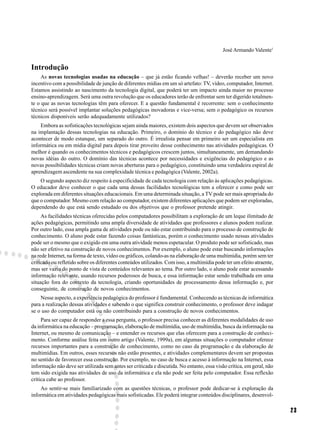 José Armando Valente1


Introdução
     As novas tecnologias usadas na educação – que já estão ficando velhas! – deverão receber um novo
incentivo com a possibilidade de junção de diferentes mídias em um só artefato: TV, vídeo, computador, Internet.
Estamos assistindo ao nascimento da tecnologia digital, que poderá ter um impacto ainda maior no processo
ensino-aprendizagem. Será uma outra revolução que os educadores terão de enfrentar sem ter digerido totalmen-
te o que as novas tecnologias têm para oferecer. E a questão fundamental é recorrente: sem o conhecimento
técnico será possível implantar soluções pedagógicas inovadoras e vice-versa; sem o pedagógico os recursos
técnicos disponíveis serão adequadamente utilizados?
    Embora as sofisticações tecnológicas sejam ainda maiores, existem dois aspectos que devem ser observados
na implantação dessas tecnologias na educação. Primeiro, o domínio do técnico e do pedagógico não deve
acontecer de modo estanque, um separado do outro. É irrealista pensar em primeiro ser um especialista em
informática ou em mídia digital para depois tirar proveito desse conhecimento nas atividades pedagógicas. O
melhor é quando os conhecimentos técnicos e pedagógicos crescem juntos, simultaneamente, um demandando
novas idéias do outro. O domínio das técnicas acontece por necessidades e exigências do pedagógico e as
novas possibilidades técnicas criam novas aberturas para o pedagógico, constituindo uma verdadeira espiral de
aprendizagem ascendente na sua complexidade técnica e pedagógica (Valente, 2002a).
    O segundo aspecto diz respeito à especificidade de cada tecnologia com relação às aplicações pedagógicas.
O educador deve conhecer o que cada uma dessas facilidades tecnológicas tem a oferecer e como pode ser
explorada em diferentes situações educacionais. Em uma determinada situação, a TV pode ser mais apropriada do
que o computador. Mesmo com relação ao computador, existem diferentes aplicações que podem ser exploradas,
dependendo do que está sendo estudado ou dos objetivos que o professor pretende atingir.
     As facilidades técnicas oferecidas pelos computadores possibilitam a exploração de um leque ilimitado de
ações pedagógicas, permitindo uma ampla diversidade de atividades que professores e alunos podem realizar.
Por outro lado, essa ampla gama de atividades pode ou não estar contribuindo para o processo de construção de
conhecimento. O aluno pode estar fazendo coisas fantásticas, porém o conhecimento usado nessas atividades
pode ser o mesmo que o exigido em uma outra atividade menos espetacular. O produto pode ser sofisticado, mas
não ser efetivo na construção de novos conhecimentos. Por exemplo, o aluno pode estar buscando informações
na rede Internet, na forma de texto, vídeo ou gráficos, colando-as na elaboração de uma multimídia, porém sem ter
criticado ou refletido sobre os diferentes conteúdos utilizados. Com isso, a multimídia pode ter um efeito atraente,
mas ser vazia do ponto de vista de conteúdos relevantes ao tema. Por outro lado, o aluno pode estar acessando
informação relevante, usando recursos poderosos de busca, e essa informação estar sendo trabalhada em uma
situação fora do contexto da tecnologia, criando oportunidades de processamento dessa informação e, por
conseguinte, de construção de novos conhecimentos.
    Nesse aspecto, a experiência pedagógica do professor é fundamental. Conhecendo as técnicas de informática
para a realização dessas atividades e sabendo o que significa construir conhecimento, o professor deve indagar
se o uso do computador está ou não contribuindo para a construção de novos conhecimentos.
     Para ser capaz de responder a essa pergunta, o professor precisa conhecer as diferentes modalidades de uso
da informática na educação – programação, elaboração de multimídia, uso de multimídia, busca da informação na
Internet, ou mesmo de comunicação – e entender os recursos que elas oferecem para a construção de conheci-
mento. Conforme análise feita em outro artigo (Valente, 1999a), em algumas situações o computador oferece
recursos importantes para a construção de conhecimento, como no caso da programação e da elaboração de
multimídias. Em outros, esses recursos não estão presentes, e atividades complementares devem ser propostas
no sentido de favorecer essa construção. Por exemplo, no caso de busca e acesso à informação na Internet, essa
informação não deve ser utilizada sem antes ser criticada e discutida. No entanto, essa visão crítica, em geral, não
tem sido exigida nas atividades de uso da informática e ela não pode ser feita pelo computador. Essa reflexão
crítica cabe ao professor.
    Ao sentir-se mais familiarizado com as questões técnicas, o professor pode dedicar-se à exploração da
informática em atividades pedagógicas mais sofisticadas. Ele poderá integrar conteúdos disciplinares, desenvol-

                                                                                                                       23
 