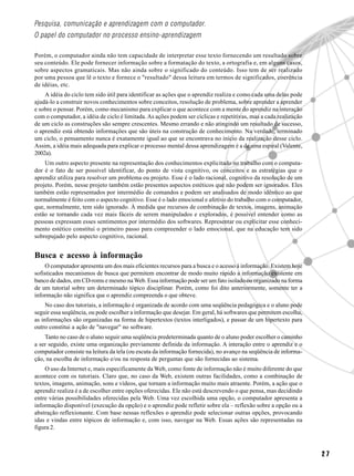 Pesquisa, comunicação e aprendizagem com o computador.
O papel do computador no processo ensino-aprendizagem

Porém, o computador ainda não tem capacidade de interpretar esse texto fornecendo um resultado sobre
seu conteúdo. Ele pode fornecer informação sobre a formatação do texto, a ortografia e, em alguns casos,
sobre aspectos gramaticais. Mas não ainda sobre o significado do conteúdo. Isso tem de ser realizado
por uma pessoa que lê o texto e fornece o "resultado" dessa leitura em termos de significados, coerência
de idéias, etc.
    A idéia do ciclo tem sido útil para identificar as ações que o aprendiz realiza e como cada uma delas pode
ajudá-lo a construir novos conhecimentos sobre conceitos, resolução de problema, sobre aprender a aprender
e sobre o pensar. Porém, como mecanismo para explicar o que acontece com a mente do aprendiz na interação
com o computador, a idéia de ciclo é limitada. As ações podem ser cíclicas e repetitivas, mas a cada realização
de um ciclo as construções são sempre crescentes. Mesmo errando e não atingindo um resultado de sucesso,
o aprendiz está obtendo informações que são úteis na construção de conhecimento. Na verdade, terminado
um ciclo, o pensamento nunca é exatamente igual ao que se encontrava no início da realização desse ciclo.
Assim, a idéia mais adequada para explicar o processo mental dessa aprendizagem é a de uma espiral (Valente,
2002a).
    Um outro aspecto presente na representação dos conhecimentos explicitado no trabalho com o computa-
dor é o fato de ser possível identificar, do ponto de vista cognitivo, os conceitos e as estratégias que o
aprendiz utiliza para resolver um problema ou projeto. Esse é o lado racional, cognitivo da resolução de um
projeto. Porém, nesse projeto também estão presentes aspectos estéticos que não podem ser ignorados. Eles
também estão representados por intermédio de comandos e podem ser analisados de modo idêntico ao que
normalmente é feito com o aspecto cognitivo. Esse é o lado emocional e afetivo do trabalho com o computador,
que, normalmente, tem sido ignorado. À medida que recursos de combinação de textos, imagens, animação
estão se tornando cada vez mais fáceis de serem manipulados e explorados, é possível entender como as
pessoas expressam esses sentimentos por intermédio dos softwares. Representar ou explicitar esse conheci-
mento estético constitui o primeiro passo para compreender o lado emocional, que na educação tem sido
sobrepujado pelo aspecto cognitivo, racional.


Busca e acesso à informação
     O computador apresenta um dos mais eficientes recursos para a busca e o acesso à informação. Existem hoje
sofisticados mecanismos de busca que permitem encontrar de modo muito rápido a informação existente em
banco de dados, em CD-roms e mesmo na Web. Essa informação pode ser um fato isolado ou organizado na forma
de um tutorial sobre um determinado tópico disciplinar. Porém, como foi dito anteriormente, somente ter a
informação não significa que o aprendiz compreenda o que obteve.
     No caso dos tutoriais, a informação é organizada de acordo com uma seqüência pedagógica e o aluno pode
seguir essa seqüência, ou pode escolher a informação que desejar. Em geral, há softwares que permitem escolha,
as informações são organizadas na forma de hipertextos (textos interligados), e passar de um hipertexto para
outro constitui a ação de "navegar" no software.
    Tanto no caso de o aluno seguir uma seqüência predeterminada quanto de o aluno poder escolher o caminho
a ser seguido, existe uma organização previamente definida da informação. A interação entre o aprendiz e o
computador consiste na leitura da tela (ou escuta da informação fornecida), no avanço na seqüência de informa-
ção, na escolha de informação e/ou na resposta de perguntas que são fornecidas ao sistema.
    O uso da Internet e, mais especificamente da Web, como fonte de informação não é muito diferente do que
acontece com os tutoriais. Claro que, no caso da Web, existem outras facilidades, como a combinação de
textos, imagens, animação, sons e vídeos, que tornam a informação muito mais atraente. Porém, a ação que o
aprendiz realiza é a de escolher entre opções oferecidas. Ele não está descrevendo o que pensa, mas decidindo
entre várias possibilidades oferecidas pela Web. Uma vez escolhida uma opção, o computador apresenta a
informação disponível (execução da opção) e o aprendiz pode refletir sobre ela – reflexão sobre a opção ou a
abstração reflexionante. Com base nessas reflexões o aprendiz pode selecionar outras opções, provocando
idas e vindas entre tópicos de informação e, com isso, navegar na Web. Essas ações são representadas na
figura 2.



                                                                                                                  27
 