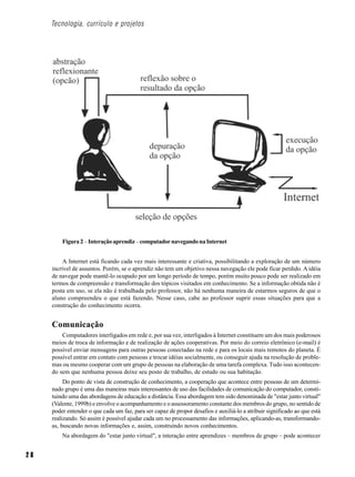 Tecnologia, currículo e projetos




         Figura 2 – Interação aprendiz – computador navegando na Internet


          A Internet está ficando cada vez mais interessante e criativa, possibilitando a exploração de um número
     incrível de assuntos. Porém, se o aprendiz não tem um objetivo nessa navegação ele pode ficar perdido. A idéia
     de navegar pode mantê-lo ocupado por um longo período de tempo, porém muito pouco pode ser realizado em
     termos de compreensão e transformação dos tópicos visitados em conhecimento. Se a informação obtida não é
     posta em uso, se ela não é trabalhada pelo professor, não há nenhuma maneira de estarmos seguros de que o
     aluno compreendeu o que está fazendo. Nesse caso, cabe ao professor suprir essas situações para que a
     construção do conhecimento ocorra.


     Comunicação
         Computadores interligados em rede e, por sua vez, interligados à Internet constituem um dos mais poderosos
     meios de troca de informação e de realização de ações cooperativas. Por meio do correio eletrônico (e-mail) é
     possível enviar mensagens para outras pessoas conectadas na rede e para os locais mais remotos do planeta. É
     possível entrar em contato com pessoas e trocar idéias socialmente, ou conseguir ajuda na resolução de proble-
     mas ou mesmo cooperar com um grupo de pessoas na elaboração de uma tarefa complexa. Tudo isso acontecen-
     do sem que nenhuma pessoa deixe seu posto de trabalho, de estudo ou sua habitação.
          Do ponto de vista de construção de conhecimento, a cooperação que acontece entre pessoas de um determi-
     nado grupo é uma das maneiras mais interessantes de uso das facilidades de comunicação do computador, consti-
     tuindo uma das abordagens de educação a distância. Essa abordagem tem sido denominada de "estar junto virtual"
     (Valente, 1999b) e envolve o acompanhamento e o assessoramento constante dos membros do grupo, no sentido de
     poder entender o que cada um faz, para ser capaz de propor desafios e auxiliá-lo a atribuir significado ao que está
     realizando. Só assim é possível ajudar cada um no processamento das informações, aplicando-as, transformando-
     as, buscando novas informações e, assim, construindo novos conhecimentos.
         Na abordagem do "estar junto virtual", a interação entre aprendizes – membros de grupo – pode acontecer


28
 