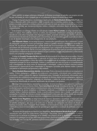 Neste capítulo, os artigos enfatizam a integração de distintas tecnologias ao trabalho com projetos em sala
de aula, sem perder de vista o currículo que se vai compondo no desenvolvimento da atividade.
    O artigo Pedagogia de projetos: fundamentos e implicações, de Maria Elisabette Brisola Brito Prado, traz
à tona a discussão sobre como conceber e tratar a conexão entre os distintos cenários em que se trabalham
projetos na escola, mantendo a coerência conceitual entre estes de modo que sejam reconstruídas novas formas
de ensinar e aprender que incorporem distintas mídias e conteúdos curriculares dentro de uma abordagem
construcionista.
     Com as lentes e as câmeras voltadas em outra direção, Laura Maria Coutinho, no artigo Aprender com o
vídeo e a câmera. Para além das câmeras, as idéias, traz importante contribuição à pedagógica de projetos,
fazendo um zoom sobre a integração entre linguagens e mídias, propondo um diálogo que ilumine e articule as
distintas formas de expressão propiciadas pelas características de cada uma delas, quando se permite aos alunos
o uso de distintas tecnologias como protagonistas de suas produções.
    José Armando Valente, em seu artigo Pesquisa, comunicação e aprendizagem com o computador: o papel
do computador no processo ensino-aprendizagem, analisa as questões técnicas e pedagógicas envolvidas no
uso das TIC na educação, mostrando que o grande desafio das novas tecnologias que vão ficando velhas sem
que tenham sido devidamente apropriadas pelos professores é que o surgimento de outras tecnologias poderão
causar impactos imprevisíveis. Há de se investir na preparação de professores para que possam compreender as
características constitutivas das tecnologias disponíveis para combinar e integrar adequadamente o conhecimento
técnico com propostas pedagógicas inovadoras.
     O artigo de Ezequiel Theodoro da Silva intitulado Revalorização do livro diante das novas mídias. Veículos
e linguagens do mundo contemporâneo: a educação do leitor para as encruzilhadas da mídia mostra a
importância da educação para a cultura das mídias e da ressignificação de tecnologias convencionais diante do
surgimento constante de novas tecnologias. Embora a comunicação por meio da escrita se vá transformando
com a disseminação dos novos meios de comunicação e informação, a prática da leitura criteriosa continua
indispensável e imprescindível para compreender as linguagens veiculadas pelas distintas mídias e adentrar
criticamente as informações que permeiam a vida cotidiana.
    Maria Elizabeth Bianconcini de Almeida, em seu artigo Prática e formação de professores na integração de
mídias. Prática pedagógica e formação de professores com projetos: articulação entre conhecimentos,
tecnologias e mídias, explora três aspectos fundamentais para a formação de professores relacionados com a
compreensão das contribuições propiciadas pela integração de distintas mídias à prática pedagógica: registro de
intenções, processos e produções; integração de tecnologias e mídias de acordo com suas características
constitutivas; identificação de conceitos mobilizados nas atividades e nos projetos.
     No artigo Ciência da natureza, matemática e tecnologia. As novas tecnologias e sua expressiva contribuição
para o ensino das ciências no Ensino Médio, Vera Lúcia Duarte de Novais vislumbra no uso das TIC na escola
as alternativas para o professor superar o distanciamento entre as demandas sociais e sua atuação, explorando
as possibilidades de acesso instantâneo a informações atualizadas e a resultados de pesquisas oriundos de
variados locais e instâncias produtoras. Assim, a escola pode se conectar com o mundo, o professor pode
acompanhar a evolução das ciências e orientar adequadamente o aluno para que atribua sentido aos conceitos
em estudo e compreenda a relevância social dos conhecimentos de distintas áreas da ciência.
    Beatriz Corso Magdalena, no artigo Ciência da natureza, matemática e tecnologia. A integração como
padrão comum entre as ciências da natureza e a tecnologia, propõe mudança radical nas grades curriculares e
no trabalho pedagógico, que passa a ter como eixo as dúvidas e as indagações dos alunos em função de
hipóteses levantadas sobre a realidade. Neste trabalho, o envolvimento do aluno, sujeito ativo e construtivo, é
viabilizado no desenvolvimento de projetos de aprendizagem cooperativa e resolução de problemas com o uso
de TIC.
     Na mesma direção proposta por Beatriz Corso Magdalena, Maria Elizabette Brisola Brito Prado, no artigo
Articulações entre áreas de conhecimento e tecnologia. Articulando saberes e transformando a prática,
evidencia que na resolução de problemas ou no trabalho com projetos, há de se identificar e compreender os
conceitos e as estratégias envolvidos, bem como proporcionar o desenvolvimento de competências e habilidades.
Tais atividades, com o uso das TIC, permitem explorar as novas formas de interpretar e representar o conhecimento.
 