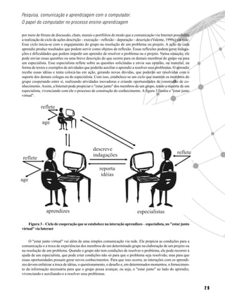 Pesquisa, comunicação e aprendizagem com o computador.
O papel do computador no processo ensino-aprendizagem

por meio de fóruns de discussão, chats, murais e portfólios de modo que a comunicação via Internet possibilite
a realização do ciclo de ações descrição – execução – reflexão – depuração – descrição (Valente, 1999a) via rede.
Esse ciclo inicia-se com o engajamento do grupo na resolução de um problema ou projeto. A ação de cada
aprendiz produz resultados que podem servir como objetos de reflexão. Essas reflexões podem gerar indaga-
ções e dificuldades que podem impedir um aprendiz de resolver o problema ou o projeto. Nessa situação, ele
pode enviar essas questões ou uma breve descrição do que ocorre para os demais membros do grupo ou para
um especialista. Esse especialista reflete sobre as questões solicitadas e envia sua opinião, ou material, na
forma de textos e exemplos de atividades que poderão auxiliar o aprendiz a resolver seus problemas. O aprendiz
recebe essas idéias e tenta colocá-las em ação, gerando novas dúvidas, que poderão ser resolvidas com o
suporte dos demais colegas ou do especialista. Com isso, estabelece-se um ciclo que mantém os membros do
grupo cooperando entre si, realizando atividades inovadoras e criando oportunidades de construção de co-
nhecimento. Assim, a Internet pode propiciar o "estar junto" dos membros de um grupo, tendo o suporte de um
especialista, vivenciando com ele o processo de construção do conhecimento. A figura 3 ilustra o "estar junto
virtual".




    Figura 3 – Ciclo de cooperação que se estabelece na interação aprendizes – especialista, no "estar junto
virtual" via Internet


     O "estar junto virtual" vai além de uma simples comunicação via rede. Ele propicia as condições para a
comunicação e a troca de experiências dos membros de um determinado grupo na elaboração de um projeto ou
na resolução de um problema. Quando o grupo não tem condições de resolver o problema, ele pode recorrer à
ajuda de um especialista, que pode criar condições não só para que o problema seja resolvido, mas para que
essas oportunidades possam gerar novos conhecimentos. Para que isso ocorra, as interações com os aprendi-
zes devem enfatizar a troca de idéias, o questionamento, o desafio e, em determinados momentos, o fornecimen-
to da informação necessária para que o grupo possa avançar, ou seja, o "estar junto" ao lado do aprendiz,
vivenciando e auxiliando-o a resolver seus problemas.


                                                                                                                    29
 