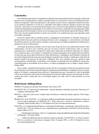 Tecnologia, currículo e projetos



     Conclusões
         Essas diferentes aplicações do computador na educação foram apresentadas de forma separada, embora elas
     possam ocorrer simultaneamente, quando o aprendiz desenvolve um projeto ou resolve um problema por inter-
     médio do computador. Todas essas aplicações se dão usando o mesmo recurso e dependem somente da existên-
     cia de softwares específicos e do fato de o computador estar ligado na Internet. Quando o projeto está sendo
     resolvido, o aluno pode, em uma determinada situação, usar os recursos de representação da solução do projeto
     usando uma linguagem de programação ou um software de autoria para a elaboração de uma página para a Web,
     ou pode buscar uma informação ou mesmo enviar mensagens para um determinado especialista (Valente, 2002b).
     Não existe uma hora predeterminada ou mesmo um currículo a ser cumprido para que essas aplicações sejam
     exercitadas e praticadas.
         Essa breve análise sobre as questões técnicas e pedagógicas da informática na educação mostra que os
     grandes desafios dessa área estão na combinação do técnico com o pedagógico e, essencialmente, na formação
     do professor para que ele saiba orientar e desafiar o aluno para que a atividade computacional contribua para a
     aquisição de novos conhecimentos.
         A formação do professor, portanto, envolve muito mais do que provê-lo com conhecimento técnico sobre
     computadores. Ela deve criar condições para que ele possa construir conhecimento sobre os aspectos
     computacionais, compreender as perspectivas educacionais subjacentes às diferentes aplicações do computa-
     dor e entender por que e como integrar o computador na sua prática pedagógica. Deve proporcionar ao professor
     as bases para que possa superar barreiras de ordem administrativa e pedagógica, possibilitando a transição de
     um sistema fragmentado de ensino para uma abordagem integradora de conteúdo e voltada para a elaboração de
     projetos temáticos do interesse de cada aluno. Finalmente, deve criar condições para que o professor saiba
     recontextualizar o aprendizado e a experiência vivida durante sua formação para sua realidade de sala de aula,
     compatibilizando as necessidades de seus alunos e os objetivos pedagógicos que se dispõe a atingir (Prado e
     Valente, 2002).
         Nesse sentido, o desafio dessa formação é enorme. Ela deve ser pensada na forma de uma espiral crescente
     de aprendizagem, permitindo ao educador adquirir simultaneamente habilidades e competências técnicas e peda-
     gógicas. No entanto, a preparação desse professor é fundamental para que a educação dê o salto de qualidade
     e deixe de ser baseada na transmissão da informação para incorporar também aspectos da construção do conhe-
     cimento pelo aluno, usando para isso as tecnologias digitais, que estão cada vez mais presentes em nossa
     sociedade.


     Referências bibliográficas
     FREIRE, P. Pedagogia do oprimido. Rio de Janeiro: Paz e Terra, 1970.
     MANTOAN, M. T. E. O processo de conhecimento – tipos de abstração e tomada de consciência. Nied-memo 27.
       Campinas: Nied-unicamp, 1994.
     PIAGET, J. Abstração reflexionante: relações lógico-aritméticas e ordem das relações espaciais. Porto Alegre:
        ArtMed, 1995.
     PRADO, M. E. B. B; VALENTE, J. A. A educação a distância possibilitando a formação do professor com base no
        ciclo da prática pedagógica. In MORAES, M. C. (Org.) Educação a distância: fundamentos e práticas.
        Campinas: Nied-Unicamp, 2002, p. 27-50. Disponível no site www.nied.unicamp.br/oea.
     VALENTE, J. A. A espiral da aprendizagem e as tecnologias da informação e comunicação: repensando conceitos.
        In JOLY, M. C. (Ed.) Tecnologia no ensino: implicações para a aprendizagem. São Paulo: Casa do Psicólogo
        Editora, 2002a, p. 15-37.
     ________. Aprendizagem por projeto: o fazer X o compreender. Artigo não publicado da Coleção Série Informática
         na Educação – TV Escola, 2002b.
     ________. Análise dos diferentes tipos de softwares usados na educação. In VALENTE, J. A. (Org.) Computa-
        dores na sociedade do conhecimento. Campinas: Nied - Unicamp, 1999a – p. 89-110. Disponível no site:
        www.nied.unicamp.br/oea.


30
 