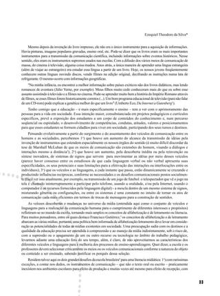 Ezequiel Theodoro da Silva*


     Mesmo depois da invenção do livro impresso, ele não era o único instrumento para a aquisição de informações.
Havia pinturas, imagens populares gravadas, ensino oral, etc. Pode-se dizer que os livros eram os mais importantes
instrumentos para a transmissão da comunicação científica, incluindo informações sobre eventos históricos. Nesse
sentido, eles eram os instrumentos supremos usados nas escolas. Com a difusão dos vários meios de comunicação de
massa, do cinema à televisão, alguma coisa mudou. Anos atrás, a única maneira de aprender uma língua estrangeira
(além de viajar ao estrangeiro) era estudar essa língua a partir de um livro. Hoje, os nossos jovens freqüentemente
conhecem outras línguas ouvindo discos, vendo filmes na edição original, decifrando as instruções numa lata de
refrigerante. O mesmo ocorre com informações geográficas.
     "Na minha infância, eu encontrei a melhor informação sobre países exóticos não dos livros didáticos, mas lendo
romances de aventura (Júlio Verne, por exemplo). Meus filhos muito cedo conheceram mais do que eu sobre esse
assunto assistindo à televisão e a filmes no cinema. Pode-se aprender muito bem a história do Império Romano através
de filmes, se esses filmes forem historicamente corretos (...). Um bom programa educacional de televisão (para não falar
de um CD-rom) pode explicar a genética melhor do que um livro" (Umberto Eco, Da Internet a Gutenberg1).
    Tenho comigo que a educação – e mais especificamente o ensino – tem a ver com o aprimoramento das
pessoas para a vida em sociedade. Essa intenção maior, consubstanciada em projetos pedagógicos e currículos
específicos, prevê a exposição dos estudantes a um corpo de conteúdos do conhecimento e, num percurso
seqüencial ou espiralado, o desenvolvimento de competências, condutas, atitudes, valores e posicionamentos
para que esses estudantes se formem cidadãos para viver em sociedade, participando dos seus rumos e destinos.
     Pensando evolutivamente a partir do surgimento e do assentamento dos veículos de comunicação entre os
homens e as sociedades, percebemos 1o) que houve um aumento do alcance da transmissão de idéias pela
invenção de instrumentos que estendem espacialmente os nossos órgãos do sentido (é muito difícil discordar da
tese de Marshall McLuhan de que os meios de comunicação são extensões do homem, visando a diálogos e
interações mesmo a distância2); 2o) que houve um aumento, pela descoberta inédita ou pela reinvenção ou
síntese inovadora, de sistemas de signos que servem para movimentar as idéias por meio desses veículos
(parece haver consenso entre os estudiosos de que cada linguagem verbal ou não verbal apresenta suas
especificidades, os seus potenciais e suas limitações para a efetivação das interações ou interlocuções entre os
indivíduos); 3o) que os veículos e as linguagens, a cada instante que passa, estão dinamicamente se cruzando e
produzindo influências recíprocas, conforme as necessidades e os desafios comunicacionais postos socialmen-
te (fácil ver isso atualmente, por exemplo, na transmissão de um jogo de futebol: o telespectador que vê o jogo na
tela é chamado ininterruptamente a participar pelo telefone, usando a oralidade, e/ou pela Internet, usando o
computador e os recursos fornecidos pela linguagem digital) - a mescla dentro de um mesmo sistema de signos,
misturando gêneros ou configurações, ou entre os sistemas é uma constante no intuito de tornar os atos de
comunicação cada mais eficientes em termos de trocas de mensagens para a construção de sentidos.
     As velozes descobertas e mudanças no universo da mídia (entendida aqui como o conjunto de veículos e
linguagens para a realização da comunicação humana para o cumprimento de diferentes interesses e propósitos)
refletiram-se no mundo da escola, tornando mais amplos os conceitos de alfabetização e de letramento ou literacia.
Para muitos pensadores, entre os quais destaco Francisco Gutièrrez,3 os conceitos de alfabetização e de letramento
abarcam as várias mídias; portanto, uma política bem informada de alfabetização-letramento deve levar em conside-
ração as potencialidades de todas as mídias existentes em sociedade. Uma preocupação sadia com os destinos e a
qualidade da educação precisa ser estendida à compreensão e ao manejo da mídia indistintamente, sob o risco de,
com a supressão ou o apagamento de um ou outro recurso ou tecnologia no âmbito do trabalho pedagógico,
levarmos adiante uma educação fora do seu tempo, além, é claro, de não aproveitarmos as características dos
diferentes veículos e linguagens para a melhoria dos processos de ensino-aprendizagem. Quer dizer, a escola e os
professores devem selecionar criticamente os meios ou os veículos comunicacionais conforme a natureza do objeto
ou conteúdo a ser ensinado, sabendo justificar os porquês dessa seleção.
    Residem talvez aqui os dois grandes desafios da escola brasileira4 para uma literacia midiática: 1o) com raríssimas
exceções, a contar nos dedos, os instrumentos de comunicação – que não o texto oral ou escrito – praticamente
inexistem nos ambientes escolares para efeito de produção e muitas vezes até mesmo para efeito de recepção, com


                                                                                                                           33
 