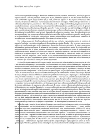 Tecnologia, currículo e projetos



     aquilo que essa produção e recepção demandam em termos de salas, recursos, manutenção, atualização, pessoal
     especializado, etc. Cabe-nos pensar em termos gerais de país, lembrando que mais de 30% das escolas brasileiras de
     nível fundamental sequer energia elétrica têm; e ainda, dentro das agruras ou das trágicas carências de infra-
     estrutura, são poucas as bibliotecas escolares dignas desse nome em nosso país, evidenciando que até mesmo na
     esfera da cultura impressa, dinamizada e democratizada, desde os tempos de Gutenberg, na grande maioria das
     sociedades do mundo, temos sérias lacunas para uma vivência letrada autêntica e produtiva em termos de aprendi-
     zado; 2o) o professorado brasileiro, por força das opressões vividas no trabalho (de salário real à possibilidade de
     apoio por diferentes profissionais, principalmente técnicos que conhecem o funcionamento da mídia) e em decor-
     rência de uma formação básica cada vez mais aligeirada, não sabe como manejar o leque das mídias disponíveis,
     permanecendo, por isso mesmo, na velha dependência ou escravidão dos livros didáticos; ou então, quando muito,
     se as circunstâncias da escola assim o permitirem, usando outras mídias a esmo, simplesmente para efeito de
     recepção, como um mero apêndice de estudos feitos a partir de textos escritos.
          Em verdade, esses dois desafios nada mais são do que carências reproduzidas dentro do contexto da
     educação brasileira – carências reiteradamente denunciadas através das décadas e dos governos, mas sem ecos
     práticos de transformação, para melhor, da estrutura das escolas. Outrossim, a tentativa de superá-las sem uma
     política clara, contínua e eficiente de ações e de investimentos vem gerando um samba do crioulo doido nos
     ambientes escolares, ou, se quiser, uma sopa intersemiótica das mais insípidas em termos de qualquer receita,
     modelo ou parâmetro pedagógico. Parece que o ensino do manejo dos meios ou o uso dos meios para efeito de
     dinamização de aprendizagens não segue e não tem uma fundamentação coerente no âmbito dos coletivos
     escolares; com isso, surge uma "atroz" recaída no tão criticado tecnicismo ou envereda-se pelo modismo de
     último minuto, até que o equipamento se quebre e tenha de ficar meses e meses parado por falta de manutenção
     ou conserto, que necessita de verbas para pronto pagamento.
          Faço um breve parênteses nesta reflexão para analisar um elemento que julgo da maior importância no que se refere
     a uma educação conseqüente por meio da mídia. A escrita manuscrita cabe em um caderno, bastando para sua produção
     um lápis ou uma caneta nas mãos dos estudantes, já a escrita impressa em livros (que não apenas os livros didáticos, mas
     os técnicos, de referência, literários, etc.) impõe à escola uma reorganização espacial, arquitetônica e de serviços de modo
     que possa circular condignamente a favor do ensino e da aprendizagem. Isso pode parecer óbvio, porém, até hoje, 2003
     e início do terceiro milênio, em meio às sociedades da informação e do conhecimento, são raras as escolas que dispõem
     de espaços planejados para suas bibliotecas, que dirá serviços biblioteconômicos para a organização e a dinamização dos
     livros porventura acumulados ao longo do tempo. As demais mídias – como televisão, computador, cinema, teatro, etc. –
     , caso fossem objetivamente levadas para as escolas, deveriam gerar alterações radicais em termos de arquitetura do
     espaço e de sofisticação dos seus recursos humanos. Especificando, então, o livro precisa da biblioteca e do bibliotecário;
     o computador precisa da sala de informática e do técnico para mantê-la em ordem e atualizada; a televisão precisa da sala
     de projeção ambientada e do responsável pelos audiovisuais da escola; a pintura e demais artes plásticas precisam do
     ateliê e de técnicos para organizar-lhe a galeria e os acervos; a fotografia necessita de laboratórios e de pessoal especializa-
     do para tal; o teatro precisa do auditório e de uma equipe para realizar montagens teatrais e assim por diante. Não quero
     que essas sugestões sejam entendidas como luxos ou supérfluos dentro de um espaço escolar; quero, isto sim, que estes
     elementos sejam tomados como imprescindíveis para uma educação que se volte objetivamente para a mídia em termos de
     produção, circulação e fruição dentro desse espaço. As gambiarras pedagógicas e arquitetônicas implementadas nesta
     área vão desde a adaptação apressada de salas de aula para um segundo tipo de uso até a morte de bibliotecas para
     acomodar computadores, a fim de atender a políticas caolhas que vêm de cima para baixo ou, então, para seguir um
     modismo tecnológico sem o devido preparo dos professores e de outros agentes que trabalham na escola.
          Nesta discussão a respeito da educação do leitor para uma convivência crítica com a mídia, convém lembrar
     que "o computador é um instrumento através do qual pode-se produzir e editar imagens (...); mas é também
     igualmente certo que o computador se transformou, antes de mais nada, num instrumento alfabético. Na tela do
     computador, correm palavras, linhas, e para usar um computador o sujeito precisa saber ler e escrever. A nova
     geração que usa computadores é treinada a ler a uma velocidade espantosa".4 Essa observação de Umberto Eco
     reforça, de certa forma, a importância maior do ensino da leitura e da escrita na escola, na medida em que o manejo de um outro
     potente meio, como é o computador, impõe ao sujeito o domínio das competências do ler e escrever. A escrita e a leitura
     virtuais são, na sua origem, antes de tudo, "escrita" – daí a necessidade de não desequilibrarmos as coisas, pensando que
     a alfabetização e o letramento em linguagem impressa podem ser passados para segundo plano em termos de ensino-
     aprendizagem. Além disso, partindo de uma análise ligeira da comunicação no mundo contemporâneo, mesmo que fosse

34
 
