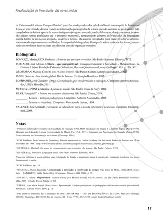 Revalorização do livro diante das novas mídias



os Cadernos de Leituras Compartilhadas,8 que vêm sendo produzidos pelo Leia Brasil com o apoio da Petrobras.
Trata-se, em verdade, de uma revista de informação para agentes de leitura, que não somente os professores. São
compêndios de leitura a partir de temas instigantes (viagens, amizade, medo, diferenças, desejo, os mares, os rios,
são alguns temas publicados até o presente momento), apresentando gêneros diferenciados de linguagem
escrita dentro de um layout arrojado, moderno e bonito. Os autores convidados para escrever sobre os diferen-
tes temas são rigorosamente escolhidos. Acompanha bibliografia e filmografia sobre cada um dos temas, permi-
tindo ao professor fazer as suas escolhas na hora de organizar o ensino.


Bibliografia
BONAZZI, Marisa; ECO, Umberto. Mentiras que parecem verdades. São Paulo: Summus Editorial, 1972.
FURTADO, José Afonso. O livro – que perspectivas?. Colóquio Educação e Sociedade – Metamorfoses da
   Cultura. Lisboa: Fundação Calouste Gulbenkian, Revista Quadrimestral, março/julho de 1995, p. 159-192.
GROSSMAN, Márcia. Como te leio? Como-te livro! São Paulo: Cultura Autores Associados, 2002.
IANNI, Octavio. A sociedade global. Rio de Janeiro: Civilização Brasileira, 1993.
LOMBARDI, José Claudinei (Org.). Globalização, pós-modernidade e educação. Campinas: Autores Associa-
  dos, UNC e Histedbr, 2001.
MERLEAU-PONTY, Maurice. A prosa do mundo. São Paulo: Cosac & Naify, 2002.
SILVA, Ezequiel T. A leitura nos oceanos da Internet. São Paulo: Cortez, 2003.
________. Leitura – Trilogia pedagógica. Campinas: Autores Associados, 2003.
________. Leitura e criticidade. Campinas: Mercado de Letras, 1999.
VALENTE, José Armando. Formação de educadores para o uso da informática na escola. Campinas: Unicamp-
   nied, 2003.



Notas
*
 Professor colaborador-voluntário da Faculdade de Educação-UNICAMP. Graduação em Língua e Literatura Inglesa (Pucsp-1970).
Mestrado em Educação, Leitura (Universidade de Miami, Fla, USA, 1973). Doutorado em Psicologia da Educação (Pucsp-1979).
Livre-Docente em Metodologia do Ensino (Unicamp, 1994).
1
 ECO, Umberto. From Internet to Gutenberg. Palestra apresentada na Italian Academy for Advanced Studies in America em 12 de
novembro de 1996. http://www.italianacademy. columbia.edu/pdfs/lectures/eco_internet_gutenberg.pd
2
    MCLUHAN, Marshall. Os meios de comunicação como extensões do homem. São Paulo: Cultrix, 1974.
3
    GUTIÉRREZ, Francisco. Linguagem total. São Paulo: Summus Editorial, 1976.
4
 Estou me referindo à escola pública, que é obrigação do Estado e atualmente atende à maioria dos estudantes brasileiros nos níveis
fundamental e médio.
4
    ECO, Umberto, op. cit.
5
  BACCEGA, Maria Aparecida. Comunicação e educação: a construção do campo. Nas Telas da Mídia. GHILARDI, Maria
Inês; BARZOTTO, Valdir Heitor (Org.) Campinas: Alínea e ALB, 2002, p. 79.
6
 KOLODY, Helena. Maquinomem. Helena Kolody p or Helena Kolody. Rio de Janeiro: Luz da Cidade Promoções Artísticas
Ltda, 2000. Coleção Poesia Falada, no 04.
7
 FREIRE, Ana Maria Araújo (Nita Freire). Apresentação. Utopias provisórias: as pedagogias críticas num cenário pós-colonial.
Petrópolis: Editora Vozes, 1999, p. 12.
8
 Para quem se interessar, fica o endereço da fonte: LEIA BRASIL – ONG DE PROMOÇÃO DA LEITURA, Praia do Flamengo,
100/902, Flamengo. 22210-030 Rio de Janeiro, RJ . Fone: **21- 2245.7108 e-mail: leiabr@leiabrasil.com.br




                                                                                                                                      37
 