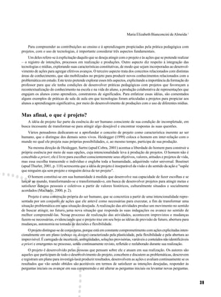 Maria Elizabeth Bianconcini de Almeida 1


    Para compreender as contribuições ao ensino e à aprendizagem propiciadas pela prática pedagógica com
projetos, com o uso de tecnologias, é importante considerar três aspectos fundamentais.
    Um deles refere-se à explicitação daquilo que se deseja atingir com o projeto e às ações que se pretende realizar
– o registro de intenções, processos em realização e produções. Outro aspecto diz respeito à integração das
tecnologias e mídias, explorando suas características constitutivas, de modo que sejam incorporadas ao desenvol-
vimento de ações para agregar efetivos avanços. O terceiro aspecto trata dos conceitos relacionados com distintas
áreas de conhecimento, que são mobilizados no projeto para produzir novos conhecimentos relacionados com a
problemática em estudo. Este texto pretende explorar esses três aspectos, explicitando a importância da formação do
professor para que ele tenha condições de desenvolver práticas pedagógicas com projetos que favoreçam a
recontextualização do conhecimento na escola e na vida do aluno, a produção colaborativa de representações que
engajam os alunos como aprendizes, construtores de significados. Para enfatizar essas idéias, são comentados
alguns exemplos de práticas de sala de aula em que tecnologias foram articuladas a projetos para propiciar aos
alunos a aprendizagem significativa, por meio do desenvolvimento de produções com o uso de diferentes mídias.


Mas afinal, o que é projeto?
    A idéia de projeto faz parte da essência do ser humano consciente de sua condição de incompletude, em
busca incessante de transformar-se para atingir algo desejável e encontrar respostas às suas questões.
   Vários pensadores dedicaram-se a aprofundar o conceito de projeto como característica inerente ao ser
humano, que o distingue dos demais seres vivos. Heidegger (1999) coloca o homem em inter-relação com o
mundo no qual ele projeta suas próprias possibilidades, e, ao mesmo tempo, participa de sua produção.
    Na mesma direção de Heidegger, Sartre (apud Cobra, 2001) acentua a liberdade do homem para construir a
própria essência por meio de suas opções, cuja intencionalidade leva à produção de projetos. O homem não é
concebido a priori; ele é livre para escolher conscientemente seus objetivos, valores, atitudes e projetos de vida,
mas essa escolha transcende o indivíduo e engloba toda a humanidade, adquirindo valor universal. Boutinet
(apud Thurler, 2001, p. 118) acrescenta que a idéia de projeto é inseparável da visão e do sentido da ação e "supõe
que ninguém aja sem projeto e ninguém deixa de ter projeto".
     O homem constitui-se em sua humanidade à medida que desenvolve sua capacidade de fazer escolhas e se
lançar ao mundo, transformando-se e transformando-o, em busca de desenvolver projetos para atingir metas e
satisfazer desejos pessoais e coletivos a partir de valores históricos, culturalmente situados e socialmente
acordados (Machado, 2000, p. 2).
     Projeto é uma construção própria do ser humano, que se concretiza a partir de uma intencionalidade repre-
sentada por um conjunto de ações que ele antevê como necessárias para executar, a fim de transformar uma
situação problemática em uma situação desejada. A realização das atividades produz um movimento no sentido
de buscar atingir, no futuro, uma nova situação que responda às suas indagações ou avance no sentido de
melhor compreendê-las. Nesse processo de realização das atividades, acontecem imprevistos e mudanças
fazem-se necessárias, evidenciando que o projeto traz em seu bojo as idéias de previsão de futuro, abertura para
mudanças, autonomia na tomada de decisões e flexibilidade.
     O projeto distingue-se de conjecturas, porque está em constante comprometimento com ações explicitadas inten-
cionalmente em um plano (esboço ou design) caracterizado pela plasticidade, pela flexibilidade e pela abertura ao
imprevisível. É carregado de incertezas, ambigüidades, soluções provisórias, variáveis e conteúdos não identificáveis
a priori e emergentes no processo, sendo continuamente revisto, refletido e reelaborado durante sua realização.
     O projeto é desenvolvido pelas pessoas que pensam sobre ele e atuam em sua realização. Os autores são
aqueles que participam de todo o desenvolvimento do projeto, concebem e discutem as problemáticas, descrevem
e registram um plano para investigá-las e produzir resultados, desenvolvem as ações e avaliam continuamente se os
resultados que vão sendo obtidos são aceitáveis em termos de satisfazer as intenções desejadas, responder às
perguntas iniciais ou avançar em sua compreensão e até alterar as perguntas iniciais ou levantar novas perguntas.


                                                                                                                        39
 