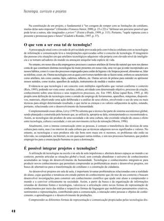 Tecnologia, currículo e projetos



         Na constituição de um projeto, o fundamental é "ter coragem de romper com as limitações do cotidiano,
     muitas delas auto-impostas" (Almeida e Fonseca Júnior, 2000, p. 23 e 22) e "delinear um percurso possível que
     pode levar a outros, não imaginados a priori " (Freire e Prado, 1999, p. 113). Portanto, "supõe rupturas com o
     presente e promessas para o futuro" (Gadotti e Romão, 1997, p. 37).


     O que vem a ser essa tal de tecnologia?
          A preocupação atual com a invasão de privacidade provocada pela convivência cotidiana com as tecnologias
     de informação e comunicação leva a interpretações equivocadas sobre o conceito de tecnologia. O imaginário
     das pessoas cria situações em que artefatos tecnológicos adquirem vida própria com elevado nível de inteligên-
     cia e se tornam salvadores do mundo ou ameaçam aniquilar toda espécie de vida.
          No entanto, em nosso dia-a-dia empregamos processos e usamos artefatos de forma tão natural que nem nos damos
     conta de que constituem distintas tecnologias há muito presentes em nossa vida, uma vez que já estão incorporados aos
     nossos hábitos, como é o caso dos processos empregados para cuidar da higiene e da limpeza pessoal, alimentar-se, falar
     ao telefone, cozer, etc. Outras tecnologias com as quais convivemos também não se fazem notar, embora se caracterizem
     como artefatos, tais como canetas, lápis, cadernos, talheres, etc. Outras servem de prótese para estender ou aprimorar
     nossos sentidos, como óculos, aparelhos de audição, instrumentos de medida e muitos outros.
         Evidencia-se que tecnologia é um conceito com múltiplos significados que variam conforme o contexto
     (Reis, 1995), podendo ser vista como: artefato, cultura, atividade com determinado objetivo, processo de criação,
     conhecimento sobre uma técnica e seus respectivos processos, etc. Em 1985, Kline (apud Reis, 1995, p. 48)
     propôs uma definição de tecnologia como o estudo do emprego de ferramentas, aparelhos, máquinas, dispositi-
     vos, materiais, objetivando uma ação deliberada e a análise de seus efeitos, envolvendo o uso de uma ou mais
     técnicas para atingir determinado resultado, o que inclui as crenças e os valores subjacentes às ações, estando,
     portanto, relacionada com o desenvolvimento da humanidade.
         Complementando essas idéias, Lévy (1997b) salienta que a técnica faz parte do sistema sociotécnico global,
     sendo planejada e construída pelo homem que, ao utilizá-la, apropria-se dela, reinterpretando-a e reconstruindo-a.
     Assim, as tecnologias são produto de uma sociedade e de uma cultura, não existindo relação de causa e efeito
     entre tecnologia, cultura e sociedade, e sim um movimento cíclico de retroação (Morin, 1996).
          Atualmente, com a intensa comunicação entre as pessoas, é comum a transferência das técnicas de uma
     cultura para outra, mas é no interior de cada cultura que as técnicas adquirem novos significados e valores. No
     entanto, as tecnologias e seus produtos não são bons nem maus em si mesmos, os problemas não estão na
     televisão, no computador, na Internet, ou em quaisquer outras mídias, e sim nos processos humanos, que podem
     empregá-los para a emancipação humana ou para a dominação.


     É possível integrar projetos e tecnologias?
         A utilização de tecnologias na escola e na sala de aula impulsiona a abertura desses espaços ao mundo e ao
     contexto, permite articular as situações global e local, sem contudo abandonar o universo de conhecimentos
     acumulados ao longo do desenvolvimento da humanidade. Tecnologias e conhecimentos integram-se para
     produzir novos conhecimentos que permitam compreender as problemáticas atuais e desenvolver projetos, em
     busca de alternativas para a transformação do cotidiano e a construção da cidadania.
         Ao desenvolver projetos em sala de aula, é importante levantar problemáticas relacionadas com a realidade
     do aluno, cujas questões e temáticas em estudo partem do conhecimento que ele traz de seu contexto e buscam
     desenvolver investigações para construir um conhecimento científico que ajude este aluno a compreender o
     mundo e a conviver criticamente na sociedade. Assim, a partir da busca e da organização de informações
     oriundas de distintas fontes e tecnologias, valoriza-se a articulação entre novas formas de representação de
     conhecimentos por meio das mídias e respectivas formas de linguagem que mobilizam pensamentos criativos,
     sentimentos e representações, contribuindo para a comunicação, a interação entre pessoas e objetos de conhe-
     cimento, a aprendizagem e o desenvolvimento de produções.
         Compreender as diferentes formas de representação e comunicação propiciadas pelas tecnologias dis-



40
 