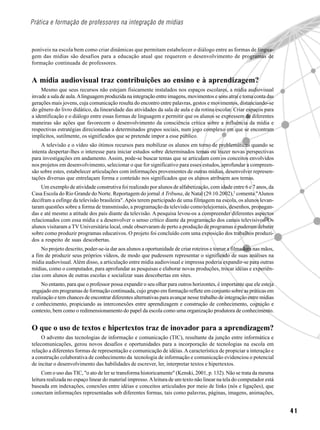 Prática e formação de professores na integração de mídias



poníveis na escola bem como criar dinâmicas que permitam estabelecer o diálogo entre as formas de lingua-
gem das mídias são desafios para a educação atual que requerem o desenvolvimento de programas de
formação continuada de professores.


A mídia audiovisual traz contribuições ao ensino e à aprendizagem?
     Mesmo que seus recursos não estejam fisicamente instalados nos espaços escolares, a mídia audiovisual
invade a sala de aula. A linguagem produzida na integração entre imagens, movimentos e sons atrai e toma conta das
gerações mais jovens, cuja comunicação resulta do encontro entre palavras, gestos e movimentos, distanciando-se
do gênero do livro didático, da linearidade das atividades da sala de aula e da rotina escolar. Criar espaços para
a identificação e o diálogo entre essas formas de linguagem e permitir que os alunos se expressem de diferentes
maneiras são ações que favorecem o desenvolvimento da consciência crítica sobre a influência da mídia e
respectivas estratégias direcionadas a determinados grupos sociais, num jogo complexo em que se encontram
implícitos, sutilmente, os significados que se pretende impor a esse público.
    A televisão e o vídeo são ótimos recursos para mobilizar os alunos em torno de problemáticas quando se
intenta despertar-lhes o interesse para iniciar estudos sobre determinados temas ou trazer novas perspectivas
para investigações em andamento. Assim, pode-se buscar temas que se articulam com os conceitos envolvidos
nos projetos em desenvolvimento, selecionar o que for significativo para esses estudos, aprofundar a compreen-
são sobre estes, estabelecer articulações com informações provenientes de outras mídias, desenvolver represen-
tações diversas que entrelaçam forma e conteúdo nos significados que os alunos atribuem aos temas.
    Um exemplo de atividade construtiva foi realizado por alunos de alfabetização, com idade entre 6 e 7 anos, da
Casa Escola do Rio Grande do Norte. Reportagem do jornal A Tribuna, de Natal (29.10.2002),2 comenta "Alunos
decifram a esfinge da televisão brasileira". Após terem participado de uma filmagem na escola, os alunos levan-
taram questões sobre a forma de transmissão, a programação da televisão como telejornais, desenhos, propagan-
das e até mesmo a atitude dos pais diante da televisão. A pesquisa levou-os a compreender diferentes aspectos
relacionados com essa mídia e a desenvolver o senso crítico diante da programação dos canais televisivos. Os
alunos visitaram a TV Universitária local, onde observaram de perto a produção de programas e puderam debater
sobre como produzir programas educativos. O projeto foi concluído com uma exposição dos trabalhos produzi-
dos a respeito de suas descobertas.
     No projeto descrito, poder-se-ia dar aos alunos a oportunidade de criar roteiros e tomar a filmadora nas mãos,
a fim de produzir seus próprios vídeos, de modo que pudessem representar o significado de suas análises na
mídia audiovisual. Além disso, a articulação entre mídia audiovisual e impressa poderia expandir-se para outras
mídias, como o computador, para aprofundar as pesquisas e elaborar novas produções, trocar idéias e experiên-
cias com alunos de outras escolas e socializar suas descobertas em sites.
     No entanto, para que o professor possa expandir o seu olhar para outros horizontes, é importante que ele esteja
engajado em programas de formação continuada, cujo grupo em formação reflete em conjunto sobre as práticas em
realização e tem chances de encontrar diferentes alternativas para avançar nesse trabalho de integração entre mídias
e conhecimento, propiciando as interconexões entre aprendizagem e construção de conhecimento, cognição e
contexto, bem como o redimensionamento do papel da escola como uma organização produtora de conhecimento.


O que o uso de textos e hipertextos traz de inovador para a aprendizagem?
     O advento das tecnologias de informação e comunicação (TIC), resultante da junção entre informática e
telecomunicações, gerou novos desafios e oportunidades para a incorporação de tecnologias na escola em
relação a diferentes formas de representação e comunicação de idéias. A característica de propiciar a interação e
a construção colaborativa de conhecimento da tecnologia de informação e comunicação evidenciou o potencial
de incitar o desenvolvimento das habilidades de escrever, ler, interpretar textos e hipertextos.
     Com o uso das TIC, "o ato de ler se transforma historicamente" (Kenski, 2001, p. 132). Não se trata da mesma
leitura realizada no espaço linear do material impresso. A leitura de um texto não linear na tela do computador está
baseada em indexações, conexões entre idéias e conceitos articulados por meio de links (nós e ligações), que
conectam informações representadas sob diferentes formas, tais como palavras, páginas, imagens, animações,


                                                                                                                       41
 