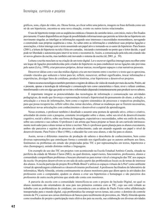 Tecnologia, currículo e projetos



     gráficos, sons, clipes de vídeo, etc. Dessa forma, ao clicar sobre uma palavra, imagem ou frase definida como um
     nó de um hipertexto, encontra-se uma nova situação, evento ou outros textos relacionados.
         O uso de hipertexto rompe com as seqüências estáticas e lineares de caminho único, com início, meio e fim fixados
     previamente. O autor disponibiliza um leque de possibilidades informacionais que permite ao leitor dar ao hipertexto um
     movimento singular, ao interligar as informações segundo seus interesses e necessidades momentâneos, navegando
     e construindo suas próprias seqüências e rotas. Ao saltar entre as informações e estabelecer suas próprias ligações e
     associações, o leitor interage com o texto assumindo um papel ativo e tornando-se co-autor do hipertexto. Para Soares
     (2001), a leitura do hipertexto na tela é feita em camadas, iniciando e terminando no ponto que o leitor decide, o qual
     pode ter liberdade e autonomia para intervir no texto e reconstruí-lo. Assim, a comunicação pela tela está criando não
     só novos gêneros da escrita, mas também está inovando o sistema da escrita (id, 2001, p. 39).
         Leitura e escrita mesclam-se na criação de um texto digital. Ler e escrever significa interagir para escolher entre
     um leque de ligações preestabelecidas pelo criador do hipertexto ou para estabelecer novas ligações não previstas
     pelo autor (Lévy, 1999), criar percursos próprios, deixar marcas, reconfigurar espaços e criar narrativas pessoais.
         Descrever idéias com o uso das mídias digitais cria um movimento entre o escritor e o texto que os aproxima,
     criando vínculos que seduzem o leitor para ler, refletir, reescrever, atribuir significados, trocar informações e
     experiências, divulgar fatos do cotidiano, produzir histórias, criar hipertextos e desenvolver projetos.
          Outros recursos tecnológicos também permitem o registro de idéias e de visões de mundo por meio da escrita. Porém, até
     o presente, apenas a tecnologia de informação e comunicação tem como característica o fazer, rever e refazer contínuo,
     transformando o erro em algo que pode ser revisto e reformulado (depurado) instantaneamente para produzir novos saberes.
          É importante integrar as potencialidades das tecnologias de informação e comunicação nas atividades
     pedagógicas, de modo que favoreça a representação textual e hipertextual do pensamento do aluno, a seleção, a
     articulação e a troca de informações, bem como o registro sistemático de processos e respectivas produções,
     para que possa recuperá-las, refletir sobre elas, tomar decisões, efetuar as mudanças que se fizerem necessárias,
     estabelecer novas articulações com conhecimentos e desenvolver a espiral da aprendizagem.
          Nessa aventura, o professor também é desafiado a assumir uma postura de aprendiz ativo, crítico e criativo,
     articulador do ensino com a pesquisa, constante investigador sobre o aluno, sobre seu nível de desenvolvimento
     cognitivo, social e afetivo, sobre sua forma de linguagem, expectativas e necessidades, sobre seu estilo de escrita,
     sobre seu contexto e sua cultura. O professor é um artista que busca projetar as bases de um currículo intrinseca-
     mente motivador para o aluno tornar-se leitor e escritor. Não é o professor quem planeja para os alunos executarem,
     ambos são parceiros e sujeitos do processo de conhecimento, cada um atuando segundo seu papel e nível de
     desenvolvimento. Para Freire e Shor (1986), o educador faz com seus alunos, e não faz para os alunos.
          Assim, novas e diferentes maneiras de produção de saberes e descoberta de conhecimentos, bem como
     diversas representações que entrelaçam forma e conteúdo nos significados que os autores atribuem aos fatos,
     fenômenos ou problemas em estudo são propiciadas pelas TIC e por representações em textos, hipertextos e
     sites (homepages), unindo distintas mídias e linguagens.
          Um exemplo do uso das TIC em projetos vem acontecendo na Escola Estadual Antônio Canela, situada na
     periferia da cidade de Montes Claros (MG), na qual diretora, supervisores, funcionários, professores, alunos e
     comunidade compartilham problemas e buscam alternativas para tornar viável a integração das TIC aos espaços
     da escola. Os projetos desenvolvem-se em sala de aula a partir das problemáticas locais ou de temas de interesse
     dos alunos. A escola participa do projeto RiverWalk-Brasil3 e utiliza os espaços virtuais da LtNet4 como ambiente
     virtual de aprendizagem colaborativa e desenvolvimento profissional. A professora facilitadora do laboratório de
     informática, Marly Almeida, orienta continuamente os alunos monitores para que dêem apoio às atividades dos
     professores com o computador, ajudem os alunos a criar seu hipertextos e homepages e são parceiros dos
     professores de outra escola próxima que ainda não conta com monitores.
         A parceria da escola com a comunidade intensificou-se com o projeto de Inclusão Digital, no qual os
     alunos monitores são orientadores de seus pais nos primeiros contatos com as TIC, cujo uso está voltado ao
     trabalho com as problemáticas do cotidiano, em consonância com as idéias de Paulo Freire sobre alfabetização
     transportadas para o mundo digital, cuja problemática faz emergir novos temas, tais como: o domínio do controle
     remoto da TV, o acesso aos caixas eletrônicos de bancos para recebimento de proventos, etc. Marly Almeida aponta
     como resultados do projeto a participação mais efetiva dos pais na escola, sua colaboração em diversas atividades


42
 