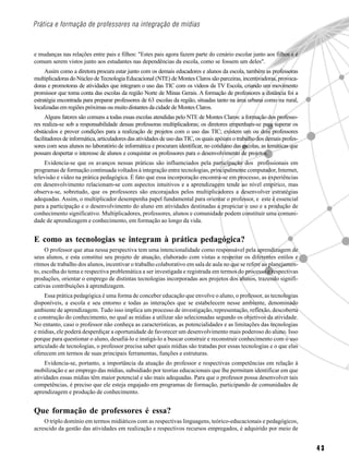 Prática e formação de professores na integração de mídias



e mudanças nas relações entre pais e filhos: "Estes pais agora fazem parte do cenário escolar junto aos filhos e é
comum serem vistos junto aos estudantes nas dependências da escola, como se fossem um deles".
     Assim como a diretora procura estar junto com os demais educadores e alunos da escola, também as professoras
multiplicadoras do Núcleo de Tecnologia Educacional (NTE) de Montes Claros são parceiras, incentivadoras, provoca-
doras e promotoras de atividades que integram o uso das TIC com os vídeos da TV Escola, criando um movimento
promissor que toma conta das escolas da região Norte de Minas Gerais. A formação de professores a distância foi a
estratégia encontrada para preparar professores de 63 escolas da região, situadas tanto na área urbana como na rural,
localizadas em regiões próximas ou muito distantes da cidade de Montes Claros.
     Alguns fatores são comuns a todas essas escolas atendidas pelo NTE de Montes Claros: a formação dos professo-
res realiza-se sob a responsabilidade dessas professoras multiplicadoras; os diretores empenham-se para superar os
obstáculos e prover condições para a realização de projetos com o uso das TIC; existem um ou dois professores
facilitadores de informática, articuladores das atividades de uso das TIC, os quais apóiam o trabalho dos demais profes-
sores com seus alunos no laboratório de informática e procuram identificar, no cotidiano das escolas, as temáticas que
possam despertar o interesse de alunos e conquistar os professores para o desenvolvimento de projetos.
     Evidencia-se que os avanços nessas práticas são influenciados pela participação dos profissionais em
programas de formação continuada voltados à integração entre tecnologias, principalmente computador, Internet,
televisão e vídeo na prática pedagógica. É fato que essa incorporação encontra-se em processo, as experiências
em desenvolvimento relacionam-se com aspectos intuitivos e a aprendizagem tende ao nível empírico, mas
observa-se, sobretudo, que os professores são encorajados pelos multiplicadores a desenvolver estratégias
adequadas. Assim, o multiplicador desempenha papel fundamental para orientar o professor, e este é essencial
para a participação e o desenvolvimento do aluno em atividades destinadas a propiciar o uso e a produção de
conhecimento significativo. Multiplicadores, professores, alunos e comunidade podem constituir uma comuni-
dade de aprendizagem e conhecimento, em formação ao longo da vida.


E como as tecnologias se integram à prática pedagógica?
     O professor que atua nessa perspectiva tem uma intencionalidade como responsável pela aprendizagem de
seus alunos, e esta constitui seu projeto de atuação, elaborado com vistas a respeitar os diferentes estilos e
ritmos de trabalho dos alunos, incentivar o trabalho colaborativo em sala de aula no que se refere ao planejamen-
to, escolha do tema e respectiva problemática a ser investigada e registrada em termos do processo e respectivas
produções, orientar o emprego de distintas tecnologias incorporadas aos projetos dos alunos, trazendo signifi-
cativas contribuições à aprendizagem.
     Essa prática pedagógica é uma forma de conceber educação que envolve o aluno, o professor, as tecnologias
disponíveis, a escola e seu entorno e todas as interações que se estabelecem nesse ambiente, denominado
ambiente de aprendizagem. Tudo isso implica um processo de investigação, representação, reflexão, descoberta
e construção do conhecimento, no qual as mídias a utilizar são selecionadas segundo os objetivos da atividade.
No entanto, caso o professor não conheça as características, as potencialidades e as limitações das tecnologias
e mídias, ele poderá desperdiçar a oportunidade de favorecer um desenvolvimento mais poderoso do aluno. Isso
porque para questionar o aluno, desafiá-lo e instigá-lo a buscar construir e reconstruir conhecimento com o uso
articulado de tecnologias, o professor precisa saber quais mídias são tratadas por essas tecnologias e o que elas
oferecem em termos de suas principais ferramentas, funções e estruturas.
     Evidencia-se, portanto, a importância da atuação do professor e respectivas competências em relação à
mobilização e ao emprego das mídias, subsidiado por teorias educacionais que lhe permitam identificar em que
atividades essas mídias têm maior potencial e são mais adequadas. Para que o professor possa desenvolver tais
competências, é preciso que ele esteja engajado em programas de formação, participando de comunidades de
aprendizagem e produção de conhecimento.


Que formação de professores é essa?
    O triplo domínio em termos midiáticos com as respectivas linguagens, teórico-educacionais e pedagógicos,
acrescido da gestão das atividades em realização e respectivos recursos empregados, é adquirido por meio de


                                                                                                                           43
 
