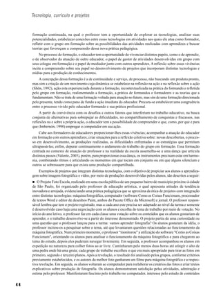 Tecnologia, currículo e projetos



     formação continuada, na qual o professor tem a oportunidade de explorar as tecnologias, analisar suas
     potencialidades, estabelecer conexões entre essas tecnologias em atividades nas quais ele atua como formador,
     refletir com o grupo em formação sobre as possibilidades das atividades realizadas com aprendizes e buscar
     teorias que favoreçam a compreensão dessa nova prática pedagógica.
          No processo de formação, o educador tem a oportunidade de vivenciar distintos papéis, como o de aprendiz,
     o de observador da atuação de outro educador, o papel de gestor de atividades desenvolvidas em grupo com
     seus colegas em formação e o papel de mediador junto com outros aprendizes. A reflexão sobre essas vivências
     incita a compreensão sobre seu papel no desenvolvimento de projetos que incorporam distintas tecnologias e
     mídias para a produção de conhecimentos.
         A concepção dessa formação é a de continuidade e serviço, de processo, não buscando um produto pronto,
     mas sim a criação de um movimento cuja dinâmica se estabelece na reflexão na ação e na reflexão sobre a ação
     (Shön, 1992), ação esta experienciada durante a formação, recontextualizada na prática do formando e refletida
     pelo grupo em formação, realimentando a formação, a prática de formandos e formadores e as teorias que a
     fundamentam. Não se trata de uma formação voltada para atuação no futuro, mas sim de uma formação direcionada
     pelo presente, tendo como pano de fundo a ação imediata do educador. Procura-se estabelecer uma congruência
     entre o processo vivido pelo educador formando e sua prática profissional.
          A partir da convivência com os desafios e outros fatores que interferiam no trabalho educativo, na busca
     conjunta de alternativas para sobrepujar as dificuldades, no compartilhamento de conquistas e fracassos, nas
     reflexões na e sobre a própria ação, o educador tem a possibilidade de compreender o que, como, por que e para
     que (Imbernón, 1998) empregar o computador em sua ação.
          Cabe aos formadores de educadores proporcionar-lhes essas vivências; acompanhar a atuação do educador
     em formação com outros aprendizes; criar situações para a reflexão coletiva sobre: novas descobertas, o proces-
     so em desenvolvimento, as produções realizadas, as dificuldades enfrentadas e as estratégias que permitam
     ultrapassá-las; enfim, depurar continuamente o andamento do trabalho do grupo em formação. Essa formação
     centrada no contexto de atuação do professor e na realidade da escola assemelha-se a uma dança que articula
     distintos passos (Valente, 2003), porém, para proporcionar essa dança, os instrumentos precisam estar em harmo-
     nia, combinando ritmos e articulando os momentos em que tocam em conjunto ou em que alguns silenciam e
     outros se sobressaem para que exista uma produção compartilhada.
        Exemplos de projetos que integram distintas tecnologias, com o objetivo de propiciar aos alunos a aprendiza-
     gem sobre imagem fotográfica e vídeo, por meio de produções desenvolvidas pelos alunos, são descritos a seguir:
        O Projeto Foto Escola, realizado em uma escola pública de um pequeno bairro de município próximo à cidade
     de São Paulo, foi organizado pelo professor de educação artística, o qual apresenta atitudes de tendência
     inovadora e arrojada, evidenciando uma prática pedagógica que se aproxima da ótica de projetos com integração
     entre distintas tecnologias: máquina fotográfica, computador (software Como as Coisas Funcionam, processador
     de textos Word e editor de desenhos Paint, ambos do Pacote Office da Microsoft) e jornal. O professor respon-
     sável lembra que tem o projeto registrado, mas a cada ano este precisa ser adaptado ao nível da turma e somente
     é desenvolvido caso haja uma negociação com os alunos e escolha do tema de trabalho por meio de votação. No
     início do ano letivo, o professor faz em cada classe uma votação sobre os conteúdos que os alunos gostariam de
     aprender, e o trabalho desenvolve-se a partir do interesse demonstrado. O projeto partiu de uma curiosidade ou
     uma questão que o professor lançou para a turma: vamos aprender fotografia? Os alunos gostaram da idéia, o
     professor incitou-os a pesquisar sobre o tema, até que levantaram questões relacionadas ao funcionamento da
     máquina fotográfica. Num primeiro momento, o professor "monitorou" a utilização do software "Como as Coisas
     Funcionam", orientando os alunos para analisar o funcionamento da máquina fotográfica e para chegarem ao
     tema do estudo, depois eles puderam navegar livremente. Em seguida, o professor acompanhou os alunos em
     expedição na natureza para colher fotos ao ar livre. Caminharam pelo menos duas horas até atingir o alto de
     uma pedra onde há uma gruta; cada grupo de trabalho escolheu o que era mais apropriado para tirar as fotos em
     primeiro, segundo e terceiro planos. Após a revelação, o resultado foi analisado pelos grupos, conforme critérios
     previamente estabelecidos, e os autores da melhor foto ganharam um filme para máquina fotográfica e a respec-
     tiva revelação. Em seguida, os alunos voltaram ao computador para reelaborar os cenários das fotos e criar textos
     explicativos sobre produção de fotografia. Os alunos demonstraram satisfação pelas atividades, admiração e
     estima pelo professor. Manifestaram fascínio pelo trabalho no computador, interesse pelo estudo de conteúdos


44
 