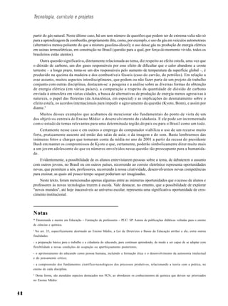 Tecnologia, currículo e projetos


     partir do gás natural. Neste último caso, há um sem número de questões que podem ser de extrema valia não só
     para a aprendizagem da combustão, propriamente dita, como, por exemplo, o uso do gás em veículos automotores
     (alternativa menos poluente do que a mistura gasolina-álcool); o uso desse gás na produção de energia elétrica
     em usinas termoelétricas, em construção no Brasil (questão para a qual, por força do momento vivido, todos os
     brasileiros estão atentos).
          Outra questão significativa, diretamente relacionada ao tema, diz respeito ao efeito estufa, uma vez que
     o dióxido de carbono, um dos gases responsáveis por esse efeito de dificultar que o calor abandone a crosta
     terrestre – a longo prazo, torna-se um dos responsáveis pelo aumento de temperatura da superfície global –, é
     produzido na queima da madeira e dos combustíveis fósseis (caso do carvão, do petróleo). Em relação a
     esse assunto, muitos aspectos interdisciplinares, que podem ou não fazer parte de um projeto de trabalho
     conjunto com outras disciplinas, destacam-se: a pesquisa e a análise sobre as diversas formas de obtenção
     de energia elétrica (em vários países), a comparação a respeito da quantidade de dióxido de carbono
     enviada à atmosfera em várias cidades, a busca de alternativas de produção de energia menos agressivas à
     natureza, o papel das florestas (da Amazônica, em especial) e as implicações do desmatamento sobre o
     efeito estufa, os acordos internacionais para impedir o agravamento da questão (Kyoto, Bonn), e assim por
     diante. 2
         Muitos desses exemplos que acabamos de mencionar são fundamentais do ponto de vista de um
     dos objetivos centrais do Ensino Médio: o desenvolvimento da cidadania. E ele pode ser incrementado
     com o estudo de temas relevantes para uma determinada região do país ou para o Brasil como um todo.
         Certamente nesse caso e em outros o emprego do computador viabiliza o uso de um recurso muito
     forte, praticamente ausente até então das salas de aula: o da imagem e do som. Basta lembrarmos das
     inúmeras fotos e charges que tomaram conta da mídia no ano de 2001 a partir da recusa do presidente
     Bush em manter os compromissos de Kyoto e que, certamente, poderão simbolicamente dizer muito mais
     a um jovem adolescente do que os números envolvidos nessa questão tão preocupante para a humanida-
     de.
         Evidentemente, a possibilidade de os alunos entrevistarem pessoas sobre o tema, de debaterem o assunto
     com outros jovens, no Brasil ou em outros países, recorrendo ao correio eletrônico representa oportunidades
     novas, que permitem a nós, professores, recorrendo à nossa criatividade, desenvolvermos novas competências
     para ensinar, as quais até pouco tempo sequer poderiam ser imaginadas.
         Neste texto, foram mencionadas apenas algumas entre as inúmeras oportunidades que o acesso de alunos e
     professores às novas tecnologias trazem à escola. Vale destacar, no entanto, que a possibilidade de explorar
     "novos mundos", até hoje inacessíveis ao universo escolar, representa uma significativa oportunidade de cres-
     cimento institucional.



     Notas
     * Doutoranda e mestre em Educação – Formação de professores – PUC/ SP. Autora de publicações didáticas voltadas para o ensino
     de ciências e química.
     1
       No art. 35, especificamente destinado ao Ensino Médio, a Lei de Diretrizes e Bases da Educação atribui a ele, entre outras
     finalidades:

     - a preparação básica para o trabalho e a cidadania do educando, para continuar aprendendo, de modo a ser capaz de se adaptar com
     flexibilidade a novas condições de ocupação ou aperfeiçoamento posteriores;

     - o aprimoramento do educando como pessoa humana, incluindo a formação ética e o desenvolvimento da autonomia intelectual
     e do pensamento crítico;

     - a compreensão dos fundamentos científico-tecnológicos dos processos produtivos, relacionando a teoria com a prática, no
     ensino de cada disciplina.
     2
      Desta forma, são atendidos aspectos destacados nos PCN, ao abordarem os conhecimentos de química que devem ser priorizados
     no Ensino Médio:



48
 