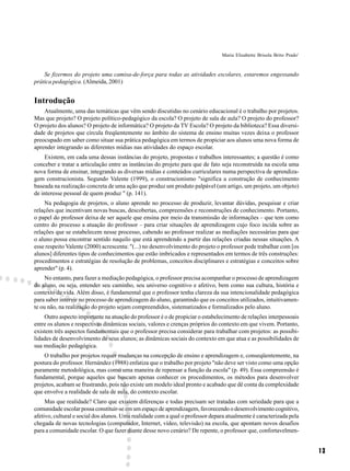 Maria Elisabette Brisola Brito Prado1



    Se fizermos do projeto uma camisa-de-força para todas as atividades escolares, estaremos engessando
prática pedagógica. (Almeida, 2001)


Introdução
    Atualmente, uma das temáticas que vêm sendo discutidas no cenário educacional é o trabalho por projetos.
Mas que projeto? O projeto político-pedagógico da escola? O projeto de sala de aula? O projeto do professor?
O projeto dos alunos? O projeto de informática? O projeto da TV Escola? O projeto da biblioteca? Essa diversi-
dade de projetos que circula freqüentemente no âmbito do sistema de ensino muitas vezes deixa o professor
preocupado em saber como situar sua prática pedagógica em termos de propiciar aos alunos uma nova forma de
aprender integrando as diferentes mídias nas atividades do espaço escolar.
     Existem, em cada uma dessas instâncias do projeto, propostas e trabalhos interessantes; a questão é como
conceber e tratar a articulação entre as instâncias do projeto para que de fato seja reconstruída na escola uma
nova forma de ensinar, integrando as diversas mídias e conteúdos curriculares numa perspectiva de aprendiza-
gem construcionista. Segundo Valente (1999), o construcionismo "significa a construção de conhecimento
baseada na realização concreta de uma ação que produz um produto palpável (um artigo, um projeto, um objeto)
de interesse pessoal de quem produz " (p. 141).
    Na pedagogia de projetos, o aluno aprende no processo de produzir, levantar dúvidas, pesquisar e criar
relações que incentivam novas buscas, descobertas, compreensões e reconstruções de conhecimento. Portanto,
o papel do professor deixa de ser aquele que ensina por meio da transmissão de informações – que tem como
centro do processo a atuação do professor – para criar situações de aprendizagem cujo foco incida sobre as
relações que se estabelecem nesse processo, cabendo ao professor realizar as mediações necessárias para que
o aluno possa encontrar sentido naquilo que está aprendendo a partir das relações criadas nessas situações. A
esse respeito Valente (2000) acrescenta: "(...) no desenvolvimento do projeto o professor pode trabalhar com [os
alunos] diferentes tipos de conhecimentos que estão imbricados e representados em termos de três construções:
procedimentos e estratégias de resolução de problemas, conceitos disciplinares e estratégias e conceitos sobre
aprender" (p. 4).
     No entanto, para fazer a mediação pedagógica, o professor precisa acompanhar o processo de aprendizagem
do aluno, ou seja, entender seu caminho, seu universo cognitivo e afetivo, bem como sua cultura, história e
contexto de vida. Além disso, é fundamental que o professor tenha clareza da sua intencionalidade pedagógica
para saber intervir no processo de aprendizagem do aluno, garantindo que os conceitos utilizados, intuitivamen-
te ou não, na realização do projeto sejam compreendidos, sistematizados e formalizados pelo aluno.
    Outro aspecto importante na atuação do professor é o de propiciar o estabelecimento de relações interpessoais
entre os alunos e respectivas dinâmicas sociais, valores e crenças próprios do contexto em que vivem. Portanto,
existem três aspectos fundamentais que o professor precisa considerar para trabalhar com projetos: as possibi-
lidades de desenvolvimento de seus alunos; as dinâmicas sociais do contexto em que atua e as possibilidades de
sua mediação pedagógica.
    O trabalho por projetos requer mudanças na concepção de ensino e aprendizagem e, conseqüentemente, na
postura do professor. Hernández (1988) enfatiza que o trabalho por projeto "não deve ser visto como uma opção
puramente metodológica, mas como uma maneira de repensar a função da escola" (p. 49). Essa compreensão é
fundamental, porque aqueles que buscam apenas conhecer os procedimentos, os métodos para desenvolver
projetos, acabam se frustrando, pois não existe um modelo ideal pronto e acabado que dê conta da complexidade
que envolve a realidade de sala de aula, do contexto escolar.
     Mas que realidade? Claro que existem diferenças e todas precisam ser tratadas com seriedade para que a
comunidade escolar possa constituir-se em um espaço de aprendizagem, favorecendo o desenvolvimento cognitivo,
afetivo, cultural e social dos alunos. Uma realidade com a qual o professor depara atualmente é caracterizada pela
chegada de novas tecnologias (computador, Internet, vídeo, televisão) na escola, que apontam novos desafios
para a comunidade escolar. O que fazer diante desse novo cenário? De repente, o professor que, confortavelmen-


                                                                                                                        13
 