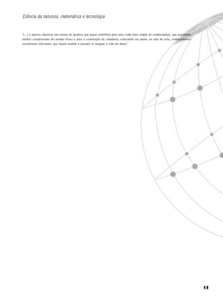 Ciência da natureza, matemática e tecnologia


"(...) é preciso objetivar um ensino de química que possa contribuir para uma visão mais ampla do conhecimento, que possibilite
melhor compreensão do mundo físico e para a construção da cidadania, colocando em pauta, na sala de aula, conhecimentos
socialmente relevantes, que façam sentido e possam se integrar à vida do aluno."




                                                                                                                                  49
 