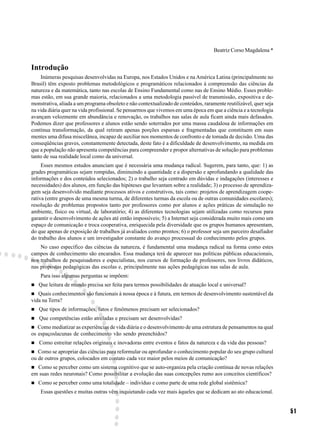Beatriz Corso Magdalena *


Introdução
    Inúmeras pesquisas desenvolvidas na Europa, nos Estados Unidos e na América Latina (principalmente no
Brasil) têm exposto problemas metodológicos e programáticos relacionados à compreensão das ciências da
natureza e da matemática, tanto nas escolas de Ensino Fundamental como nas de Ensino Médio. Esses proble-
mas estão, em sua grande maioria, relacionados a uma metodologia passível de transmissão, expositiva e de-
monstrativa, aliada a um programa obsoleto e não contextualizado de conteúdos, raramente reutilizável, quer seja
na vida diária quer na vida profissional. Se pensarmos que vivemos em uma época em que a ciência e a tecnologia
avançam velozmente em abundância e renovação, os trabalhos nas salas de aula ficam ainda mais defasados.
Podemos dizer que professores e alunos estão sendo soterrados por uma massa caudalosa de informações em
contínua transformação, da qual retiram apenas porções esparsas e fragmentadas que constituem em suas
mentes uma difusa miscelânea, incapaz de auxiliar nos momentos de confronto e de tomada de decisão. Uma das
conseqüências graves, constantemente detectada, deste fato é a dificuldade de desenvolvimento, na medida em
que a população não apresenta competências para compreender e propor alternativas de solução para problemas
tanto de sua realidade local como da universal.
     Esses mesmos estudos anunciam que é necessária uma mudança radical. Sugerem, para tanto, que: 1) as
grades programáticas sejam rompidas, diminuindo a quantidade e a dispersão e aprofundando a qualidade das
informações e dos conteúdos selecionados; 2) o trabalho seja centrado em dúvidas e indagações (interesses e
necessidades) dos alunos, em função das hipóteses que levantam sobre a realidade; 3) o processo de aprendiza-
gem seja desenvolvido mediante processos ativos e construtivos, tais como: projetos de aprendizagem coope-
rativa (entre grupos de uma mesma turma, de diferentes turmas da escola ou de outras comunidades escolares);
resolução de problemas propostos tanto por professores como por alunos e ações práticas de simulação no
ambiente, físico ou virtual, de laboratório; 4) as diferentes tecnologias sejam utilizadas como recursos para
garantir o desenvolvimento de ações até então impossíveis; 5) a Internet seja considerada muito mais como um
espaço de comunicação e troca cooperativa, enriquecida pela diversidade que os grupos humanos apresentam,
do que apenas de exposição de trabalhos já avaliados como prontos; 6) o professor seja um parceiro desafiador
do trabalho dos alunos e um investigador constante do avanço processual do conhecimento pelos grupos.
    No caso específico das ciências da natureza, é fundamental uma mudança radical na forma como estes
campos de conhecimento são encarados. Essa mudança terá de aparecer nas políticas públicas educacionais,
nos trabalhos de pesquisadores e especialistas, nos cursos de formação de professores, nos livros didáticos,
nas propostas pedagógicas das escolas e, principalmente nas ações pedagógicas nas salas de aula.
    Para isso algumas perguntas se impõem:
   Que leitura de mundo precisa ser feita para termos possibilidades de atuação local e universal?
   Quais conhecimentos são funcionais à nossa época e à futura, em termos de desenvolvimento sustentável da
vida na Terra?
   Que tipos de informações, fatos e fenômenos precisam ser selecionados?
   Que competências estão atreladas e precisam ser desenvolvidas?
   Como mediatizar as experiências de vida diária e o desenvolvimento de uma estrutura de pensamentos na qual
os espaçoslacunas de conhecimento vão sendo preenchidos?
   Como estreitar relações originais e inovadoras entre eventos e fatos da natureza e da vida das pessoas?
   Como se apropriar das ciências para reformular ou aprofundar o conhecimento popular do seu grupo cultural
ou de outros grupos, colocados em contato cada vez maior pelos meios de comunicação?
  Como se perceber como um sistema cognitivo que se auto-organiza pela criação contínua de novas relações
em suas redes neuronais? Como possibilitar a evolução das suas concepções rumo aos conceitos científicos?
   Como se perceber como uma totalidade – indivíduo e como parte de uma rede global sistêmica?
    Essas questões e muitas outras vêm inquietando cada vez mais àqueles que se dedicam ao ato educacional.


                                                                                                                   51
 