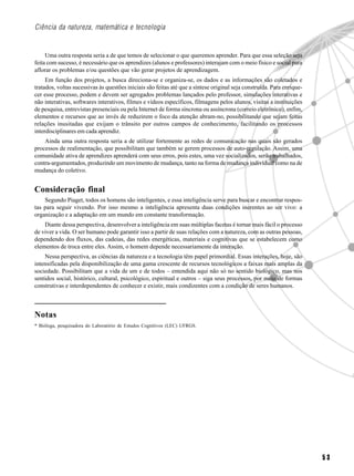 Ciência da natureza, matemática e tecnologia


     Uma outra resposta seria a de que temos de selecionar o que queremos aprender. Para que essa seleção seja
feita com sucesso, é necessário que os aprendizes (alunos e professores) interajam com o meio físico e social para
aflorar os problemas e/ou questões que vão gerar projetos de aprendizagem.
     Em função dos projetos, a busca direciona-se e organiza-se, os dados e as informações são coletados e
tratados, voltas sucessivas às questões iniciais são feitas até que a síntese original seja construída. Para enrique-
cer esse processo, podem e devem ser agregados problemas lançados pelo professor, simulações interativas e
não interativas, softwares interativos, filmes e vídeos específicos, filmagens pelos alunos, visitas a instituições
de pesquisa, entrevistas presenciais ou pela Internet de forma síncrona ou assíncrona (correio eletrônico), enfim,
elementos e recursos que ao invés de reduzirem o foco da atenção abram-no, possibilitando que sejam feitas
relações inusitadas que exijam o trânsito por outros campos de conhecimento, facilitando os processos
interdisciplinares em cada aprendiz.
    Ainda uma outra resposta seria a de utilizar fortemente as redes de comunicação nas quais são gerados
processos de realimentação, que possibilitam que também se gerem processos de auto-regulação. Assim, uma
comunidade ativa de aprendizes aprenderá com seus erros, pois estes, uma vez socializados, serão trabalhados,
contra-argumentados, produzindo um movimento de mudança, tanto na forma de mudança individual como na de
mudança do coletivo.


Consideração final
    Segundo Piaget, todos os homens são inteligentes, e essa inteligência serve para buscar e encontrar respos-
tas para seguir vivendo. Por isso mesmo a inteligência apresenta duas condições inerentes ao ser vivo: a
organização e a adaptação em um mundo em constante transformação.
    Diante dessa perspectiva, desenvolver a inteligência em suas múltiplas facetas é tornar mais fácil o processo
de viver a vida. O ser humano pode garantir isso a partir de suas relações com a natureza, com as outras pessoas,
dependendo dos fluxos, das cadeias, das redes energéticas, materiais e cognitivas que se estabelecem como
elementos de troca entre eles. Assim, o homem depende necessariamente da interação.
    Nessa perspectiva, as ciências da natureza e a tecnologia têm papel primordial. Essas interações, hoje, são
intensificadas pela disponibilização de uma gama crescente de recursos tecnológicos a faixas mais amplas da
sociedade. Possibilitam que a vida de um e de todos – entendida aqui não só no sentido biológico, mas nos
sentidos social, histórico, cultural, psicológico, espiritual e outros – siga seus processos, por meio de formas
construtivas e interdependentes de conhecer e existir, mais condizentes com a condição de seres humanos.



Notas
* Bióloga, pesquisadora do Laboratório de Estudos Cognitivos (LEC) UFRGS.




                                                                                                                        53
 