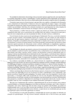 Maria Elisabette Brisola Brito Prado *


     Na sociedade do conhecimento e da tecnologia, torna-se necessário repensar o papel da escola, mais especificamen-
te as questões relacionadas ao ensino e à aprendizagem. O ensino organizado de forma fragmentada, que privilegia a
memorização de definições e fatos, bem como as soluções padronizadas, não atende às exigências deste novo paradigma.
    O momento requer uma nova forma de pensar e agir para lidar com a rapidez e a abrangência de informações
e com o dinamismo do conhecimento. Evidencia-se uma nova organização de tempo e espaço e uma grande
diversidade de situações que exigem um posicionamento crítico e reflexivo do indivíduo para fazer suas escolhas
e definir suas prioridades. Além disso, há o elemento inusitado com o qual deparamos nas várias situações do
cotidiano, demandando o desenvolvimento de estratégias criativas e de novas aprendizagens.
    Nessa perspectiva, a melhor forma de ensinar é aquela que propicia aos alunos o desenvolvimento de
competências para lidar com as características da sociedade atual, que enfatiza a autonomia do aluno para a
busca de novas compreensões, por meio da produção de idéias e de ações criativas e colaborativas.
    O envolvimento do aluno no processo de aprendizagem é fundamental. Para isso, a escola deve propiciar
ao aluno encontrar sentido e funcionalidade naquilo que constitui o foco dos estudos em cada situação da
sala de aula. De igual maneira, propiciar a observação e a interpretação dos aspectos da natureza, sociais e
humanos, instigando a curiosidade do aluno para compreender as relações entre os fatores que podem intervir
nos fenômenos e no desenvolvimento humano. Essa forma de aprender contextualizada é que permite ao aluno
relacionar aspectos presentes da vida pessoal, social e cultural, mobilizando as competências cognitivas e
emocionais já adquiridas para novas possibilidades de reconstrução do conhecimento (PCN – Ensino Médio,
1999).
     Uma abordagem de educação que propicia o processo de reconstrução do conhecimento para a compreen-
são da realidade no sentido de resolver sua problemática trata o conhecimento em sua unicidade, por meio de
inter-relações entre idéias, conceitos, teorias e crenças, sem dicotomizar as áreas de conhecimento entre si e
tampouco valorizar uma determinada área em detrimento de outra. Nesse aspecto, o currículo por áreas evidencia as
especificidades de cada área e, ao mesmo tempo, explicita a necessidade de integrá-las com vistas a compreender e
transformar uma realidade. A compreensão da realidade é fundamental para que o aluno possa participar como
protagonista da história, anunciando novos caminhos para exercer sua cidadania.
     Isso evidencia a necessidade de trabalhar com o desenvolvimento de competências e habilidades, as quais se
desenvolvem por meio de ações e de vários níveis de reflexão que congregam conceitos e estratégias, incluindo dinâmicas
de trabalho que privilegiam a resolução de problemas emergentes no contexto ou o desenvolvimento de projetos. "As
competências são construídas somente no confronto com verdadeiros obstáculos, em um processo de projeto ou
resolução de problemas" (Perrenoud, 1999, p. 69). Sob esse enfoque, o papel da tecnologia pode ser um aliado extrema-
mente importante, justamente porque demanda novas formas de interpretar e representar o conhecimento.
     Embora a tecnologia seja um elemento da cultura bastante expressivo, ela precisa ser devidamente compreendi-
da em termos das implicações do seu uso no processo de ensino e aprendizagem. Essa compreensão é que
permite ao professor integrá-la à prática pedagógica. No entanto, muitas vezes essa integração é vista de forma
equivocada, e a tecnologia acaba sendo incorporada por meio de uma disciplina direcionada apenas para
instrumentalizar sua utilização, ou ainda, de forma agregada a uma determinada área curricular. Diferentemente
dessa perspectiva, ressaltamos a importância de a tecnologia ser incorporada à sala de aula, à escola, à vida e à
sociedade, tendo em vista a construção de uma cidadania democrática, participativa e responsável.
     Mas para isso é fundamental que o professor, independentemente da sua área de atuação, possa conhecer
as potencialidades e as limitações pedagógicas envolvidas nas diferentes tecnologias, seja o vídeo, a Internet, o
computador, entre outras. Importa que cada uma delas carrega suas próprias especificidades, que podem ser
complementadas entre si e/ou com outros recursos não tecnológicos. Por sua vez, uma determinada tecnologia
configura-se por uma multiplicidade de recursos distintos, os quais devem ser considerados para que seu uso
seja significativo para os envolvidos e pertinente ao contexto.
    O uso da Internet na escola pode exemplificar a multiplicidade de recursos que podem ser utilizados em
situações de aprendizagem. Um dos recursos bastante conhecido são os sites de busca, que podem


                                                                                                                          55
 