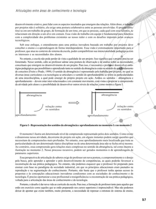 Articulações entre áreas de conhecimento e tecnologia



desenvolvimento criativo, para lidar com os aspectos inusitados que emergem das relações. Além disso, o trabalho
por projetos não é solitário, ele exige uma postura colaborativa entre as pessoas envolvidas. O projeto cons-
titui-se em um trabalho de grupo, de formação de um time, em que as pessoas, cada qual com seus talentos, se
relacionam em direção a um alvo em comum. Essa visão de trabalho em equipe é fundamental para lidarmos
com a complexidade dos problemas existentes ao nosso redor e com os desafios impostos pelos avanços
tecnológicos.
    Sob esse enfoque, o entendimento para uma prática inovadora baseada em trabalho por projetos deve
conceber o ensino e a aprendizagem de forma interdependente. Essa visão é extremamente importante para o
professor, que atua no contexto do sistema da escola, poder compatibilizar sua intencionalidade pedagógica com
os interesses e as necessidades dos alunos.
     No entanto, a escola não pode perder de vista a qualidade de um projeto. Isso significa que o projeto precisa ser
fomentado. Nesse sentido, cabe ao professor adotar uma postura de observação e de análise sobre as necessidades
conceituais que emergem no desenvolvimento de um projeto. Para isso, é necessário o professor desenvolver estra-
tégias pedagógicas que possibilitam o aprendizado tanto no sentido da abrangência como no sentido do aprofundamento
de conceitos (Freire e Prado, 1999). O sentido da abrangência é representado pelo trabalho por projetos, no qual as
diversas áreas curriculares e as tecnologias se articulam e o sentido do aprofundamento se refere às particularidades
de uma área/disciplina, a qual pode emergir do próprio projeto em ação. Ambos os sentidos – abrangência e
aprofundamento – devem estar inter-relacionados e em constante movimento, com vistas a propiciar a compreensão
da atividade pelo aluno e a possibilidade de desenvolver outros níveis de relações, como mostra a figura 1.




    Figura 1 - Representação dos sentidos da abrangência e aprofundamento no momento 1 e no momento 2


     O momento1 ilustra um determinado nível de compreensão representado pelos dois sentidos. Como existe
o dinamismo nessa atividade, decorrente do projeto em ação, em alguns instantes podem surgir questões que
necessitam de compreensões mais profundas. No entanto, esse aprofundamento mais localizado que trata as
particularidades de um determinado tópico disciplinar ou de uma determinada área não se fecha em si mesmo.
Ao contrário, essa compreensão gera relações mais complexas no sentido da abrangência, tal como mostra a
ilustração no momento 2. Nesse processo recursivo, podem ser gerados momentos n de aprendizagens de
patamares superiores.
    Essa perspectiva de articulação de saberes exige do professor um nova postura, o comprometimento e o desejo
pela busca, pelo aprender a aprender e pelo desenvolvimento de competências, as quais poderão favorecer a
reconstrução da sua prática pedagógica. No entanto, não podemos esquecer que o professor foi preparado para
ensinar com base no paradigma da sociedade industrial, em que os princípios educacionais eram pautados na
reprodução e na segmentação do conhecimento. Portanto, não basta que o professor tenha apenas acesso às
propostas e às concepções educacionais inovadoras condizentes com as sociedades do conhecimento e da
tecnologia. É preciso oportunizar a esse profissional a ressignificância e a reconstrução de sua prática pedagógica,
voltada para a articulação das áreas de conhecimento e da tecnologia.
     Portanto, o desafio é dar nova vida ao currículo da escola. Para isso, a formação do professor tanto para aqueles que
estão em exercício como aqueles que se estão preparando nos cursos superiores é imprescindível. Mas não podemos
deixar de apontar que existe também, muito premente, a necessidade de repensar a estrutura do sistema de ensino,


                                                                                                                             57
 