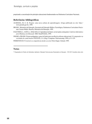 Tecnologia, currículo e projetos



     propiciando a concretização dos princípios educacionais fundamentados nos Parâmetros Curriculares Nacionais.


     Referências bibliográficas
     ALMEIDA, M. E. B. Projeto: uma nova cultura de aprendizagem. Artigo publicado no site: http://
       www.proinfo.gov.br., 1999.
     BRASIL. Ministério da Educação. Secretaria de Educação Média e Tecnológica. Parâmetros Curriculares Nacio-
        nais: Ensino Médio. Brasília: Ministério da Educação, 1999.
     FAGUNDES, L.; SATO, L.; MAÇADA, D. Aprendizes do futuro: as inovações começaram. Cadernos Informática
        para Mudança em Educação. MEC/Seed/ProInfo, 1999.
     FREIRE e PRADO. Projeto pedagógico: pano de fundo para escolha de software educacional. O computador na
        sociedade do conhecimento VALENTE, J. A. (Org.). Campinas: Nied-unicamp, 1999. p.111-129.
     PERRENOUD, P. Construir as competências desde a escola. Porto Alegre: Artmed, 1999.




     Notas
     * Pesquisadora do Núcleo de Informática Aplicada à Educação Nied-unicamp Doutoranda em Educação – PUC-SP. Consultora desta série




58
 