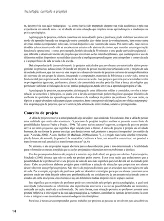 Tecnologia, currículo e projetos



     te, desenvolvia sua ação pedagógica – tal como havia sido preparado durante sua vida acadêmica e pela sua
     experiência em sala de aula – se vê diante de uma situação que implica novas aprendizagens e mudanças na
     prática pedagógica.
          A pedagogia de projetos, embora constitua um novo desafio para o professor, pode viabilizar ao aluno um
     modo de aprender baseado na integração entre conteúdos das várias áreas do conhecimento, bem como entre
     diversas mídias (computador, televisão, livros) disponíveis no contexto da escola. Por outro lado, esses novos
     desafios educacionais ainda não se encaixam na estrutura do sistema de ensino, que mantém uma organização
     funcional e operacional – como, por exemplo, horário de aula de 50 minutos e uma grade curricular seqüencial –
     que dificulta o desenvolvimento de projetos que envolvam ações interdisciplinares, que contemplem o uso de
     diferentes mídias disponíveis na realidade da escola e impliquem aprendizagens que extrapolam o tempo da aula
     e o espaço físico da sala de aula e da escola.
         Daí a importância do desenvolvimento de projetos articulados que envolvam a co-autoria dos vários prota-
     gonistas do processo educacional. O fato de um projeto de gestão escolar estar articulado com o projeto de sala
     de aula do professor, que por sua vez visa propiciar o desenvolvimento de projetos em torno de uma problemática
     de interesse de um grupo de alunos, integrando o computador, materiais da biblioteca e a televisão, torna-se
     fundamental para o processo de reconstrução de uma nova escola. Isso porque a parceria que se estabelece entre
     os protagonistas (gestores, professores, alunos) da comunidade escolar pode facilitar a busca de soluções que
     permitam viabilizar a realização de novas prática pedagógicas, tendo em vista a aprendizagem para a vida.
          A pedagogia de projetos, na perspectiva da integração entre diferentes mídias e conteúdos, envolve a inter-
     relação de conceitos e princípios, os quais sem a devida compreensão podem fragilizar qualquer iniciativa de
     melhoria de qualidade na aprendizagem dos alunos e de mudança da prática do professor. Por essa razão, os
     tópicos a seguir abordam e discutem alguns conceitos, bem como possíveis implicações envolvidas na perspec-
     tiva da pedagogia de projetos, que se viabiliza pela articulação entre mídias, saberes e protagonistas.


     Conceito de projeto
          A idéia de projeto envolve a antecipação de algo desejável que ainda não foi realizado, traz a idéia de pensar
     uma realidade que ainda não aconteceu. O processo de projetar implica analisar o presente como fonte de
     possibilidades futuras (Freire e Prado, 1999). Tal como vários autores2 sugerem, a origem da palavra projeto
     deriva do latim projectus, que significa algo lançado para a frente. A idéia de projeto é própria da atividade
     humana, da sua forma de pensar em algo que deseja tornar real, portanto o projeto é inseparável do sentido da
     ação (Almeida, 2002). Assim, Barbier (In Machado, 2000) salienta: "(...) o projeto não é uma simples representa-
     ção do futuro, do amanhã, do possível, de uma idéia; é o futuro a fazer, um amanhã a concretizar, um possível a
     transformar em real, uma idéia a transformar em acto" (p. 6).
         No entanto, o ato de projetar requer abertura para o desconhecido, para o não-determinado e flexibilidade
     para reformular as metas à medida que as ações projetadas evidenciam novos problemas e dúvidas.
         Um dos pressupostos básicos do projeto é a autoria – seja individual, em grupo ou coletiva. A esse respeito,
     Machado (2000) destaca que não se pode ter projeto pelos outros. É por essa razão que enfatizamos que a
     possibilidade de o professor ter o seu projeto de sala de aula não significa que este deverá ser executado pelo
     aluno. Cabe ao professor elaborar projetos para viabilizar a criação de situações que propiciem aos alunos
     desenvolverem seus próprios projetos. São níveis de projetos distintos que se articulam nas interações em sala
     de aula. Por exemplo, o projeto do professor pode ser descobrir estratégias para que os alunos construam seus
     projetos tendo em vista discutir sobre uma problemática de seu cotidiano ou de um assunto relacionado com os
     estudos de certa disciplina, envolvendo o uso de diferentes mídias disponíveis no espaço escolar.
          Isso significa que o projeto do professor pode ser constituído pela própria prática pedagógica, a qual será
     antecipada (relacionando as referências das experiências anteriores e as novas possibilidades do momento),
     colocada em ação, analisada e reformulada. De certa forma, essa situação permite ao professor assumir uma
     postura reflexiva e investigativa da sua ação pedagógica e, portanto, caminhar no sentido de reconstruí-la com
     vistas a integrar o uso das mídias numa abordagem interdisciplinar.
         Para isso, é necessário compreender que no trabalho por projetos as pessoas se envolvem para descobrir ou


14
 