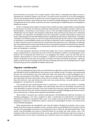 Tecnologia, currículo e projetos



     desenvolvimento do seu projeto. Por exemplo, quando o aluno utiliza o computador para digitar um texto, é
     importante que o professor conheça o que envolve o uso desse recurso em termos de ser um meio pedagógico,
     mas um meio que pode interferir no processo de o aluno reorganizar suas idéias e a maneira de expressá-las. De
     igual maneira em relação a outras mídias que estão ao alcance do trabalho pedagógico. Estar atento e buscando
     a compreensão do uso das mídias no processo de ensino e aprendizagem é fundamental para sua integração no
     trabalho por projetos.
          De fato, a integração efetiva poderá ser desenvolvida à medida que sejam compreendidas as especificidades
     de cada universo envolvido, de modo que as diferentes mídias possam ser integradas ao projeto, conforme suas
     potencialidades e características, caso contrário, corre-se o risco da simples justaposição de mídias ou de sua
     subutilização. Isso nos reporta a uma situação já conhecida de muitos professores que atuam com a informática
     na educação. Um especialista em informática que não compreende as questões relacionadas ao processo de
     ensino e aprendizagem terá muita dificuldade para fazer a integração das duas áreas de conhecimento – informática
     e educação. Isso também acontece no caso de um especialista da educação que não conhece as funcionalidades,
     as implicações e as possibilidades interativas envolvidas nos diferentes recursos computacionais. Claro que não
     se espera a mesma expertise nas duas áreas de conhecimento para poder atuar com a informática na educação,
     mas o desconhecimento de uma das áreas pode desvirtuar uma proposta integradora da informática na educação.
     Para integrá-las, é preciso compreender as características inerentes às duas áreas e às práticas pedagógicas nas
     quais essa integração se concretiza.
          Essa visão atualmente apresenta-se de forma mais ampla, uma vez que o desenvolvimento da tecnologia
     avança vertiginosamente e sua presença na escola se torna mais freqüente a cada dia. Uma preocupação é que o
     professor não foi preparado para desenvolver o uso pedagógico das mídias. E para isso não basta que ele
     aprenda a operacionalizar os recursos tecnológicos, a exigência em termos de desenvolver novas formas de
     ensinar e de aprender é muito maior. Essa questão, no entanto, diz respeito à formação do professor – aquela que
     poderá ser desenvolvida na sua própria ação e de forma continuada, pois hoje com a tecnologia basta ter o apoio
     institucional que prioriza a qualidade do trabalho educacional.


     Algumas considerações
         O fato de a pedagogia de projetos não ser um método para ser aplicado no contexto da escola dá ao professor
     uma liberdade de ação que habitualmente não acontece no seu cotidiano escolar. No entanto, essa situação pode
     provocar um certo desconforto, pois seus referenciais sobre como desenvolver a prática pedagógica não se
     encaixam nessa perspectiva de trabalho. Assim, surgem entre os professores vários tipos de questionamentos,
     que representam uma forma interessante na busca de novos caminhos. Mas se o trabalho por projetos for visto
     tanto pelo professor como pela direção da escola como uma camisa-de-força, isso pode paralisar as ações
     pedagógicas e seu processo de reconstrução.
         Uma questão que gera questionamento entre os professores é o fato de que nem todos os conteúdos
     curriculares previstos para serem estudados numa determinada série/nível de escolaridade são possíveis de
     serem abordados no contexto do projeto. Essa é uma situação que mostra que o projeto não pode ser concebido
     como uma camisa-de-força, pois existem momentos em que outras estratégias pedagógicas precisam ser coloca-
     das em ação para que os alunos possam aprender determinados conceitos.
          Nesse sentido, é necessário que o professor tenha abertura e flexibilidade para relativizar sua prática e as
     estratégias pedagógicas, com vistas a propiciar ao aluno a reconstrução do conhecimento. O compromisso
     educacional do professor é justamente saber o que, como, quando e por que desenvolver determinadas ações
     pedagógicas. E para isso é fundamental conhecer o processo de aprendizagem do aluno e ter clareza da sua
     intencionalidade pedagógica.
          Outro questionamento que normalmente vem à tona diz respeito à duração de um projeto, uma vez que a
     atuação do professor segue um calendário escolar e, portanto, pensar na possibilidade de ter um projeto sem fim
     cria uma certa preocupação em termos de seu compromisso com os alunos de uma determinada turma. Nesse
     sentido, uma possibilidade seria pensar no desenvolvimento de um projeto que tenha começo, meio e fim,
     tratando esse fim como um momento provisório, ou seja, que a partir de um fim possam surgir novos começos. A
     importância desse ciclo de ações é justamente que o professor possa criar momentos de sistematização dos


16
 