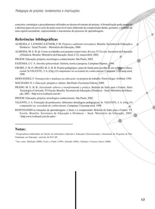 Pedagogia de projetos: fundamentos e implicações



conceitos, estratégias e procedimentos utilizados no desenvolvimento do projeto. A formalização pode propiciar
a abertura para um novo ciclo de ações num nível mais elaborado de compreensão dando, portanto, o formato de
uma espiral ascendente, representando o mecanismo do processo de aprendizagem.


Referências bibliográficas
ALMEIDA, F. J.;FONSECA JÚNIOR, F. M. Projetos e ambientes inovadores. Brasília: Secretaria de Educação a
  Distância – Seed/ Proinfo – Ministério da Educação, 2000.
ALMEIDA, M. E. B. de. Como se trabalha com projetos (entrevista). Revista TV Escola. Secretaria de Educação
  a Distância. Brasília: Ministério da Educação, Seed, no 22, março/abril, 2002.
PROEM. Educação, projetos, tecnologia e conhecimento. São Paulo, 2002.
FAZENDA, I. C. A. Interdisciplinaridade: história, teoria e pesquisa. Campinas Papirus, 1994.
FREIRE, F. M. P.; PRADO, M. E. B. B. Projeto pedagógico: pano de fundo para escolha de um softwares educa-
   cional. In VALENTE, J. A. (Org.) O computador na sociedade do conhecimento. Campinas: Unicamp-nied,
   1999.
HERNÁNDEZ, F. Transgressão e mudança na educação: os projetos de trabalho. Porto Alegre: ArtMed, 1998.
MACHADO, N. J. Educação: projetos e valores. São Paulo: Escrituras Editora, 2000.
PRADO, M. E. B. B. Articulando saberes e transformando a prática. Boletim do Salto para o Futuro. Série
   Tecnologia e Currículo, TV Escola. Brasília: Secretaria de Educação a Distância – Seed. Ministério da Educa-
   ção, 2001. <http:www.tvebrasil.com.br>
PROEM. Educação, projetos, tecnologia e conhecimento. São Paulo, 2002.
VALENTE, J. A. Formação de professores: diferentes abordagens pedagógicas. In VALENTE, J. A. (Org.) O
   computador na sociedade do conhecimento. Campinas: Unicamp-nied, 1999.
REPENSANDO as situações de aprendizagem: o fazer e o compreender. Boletim do Salto para o Futuro. TV
   Escola. Brasília: Secretaria de Educação a Distância – Seed. Ministério da Educação, 2002.
   <http:www.tvebrasil.com.br/salto>



Notas:
1
 Pesquisadora-colaboradora do Núcleo de Informática Aplicado à Educação (Nied-unicamp) e doutoranda do Programa de Pós-
Graduação em Educação: currículo da PUC-SP.
2
    Tais como: Machado (2000); Freire e Prado (1999); Almeida (2002); Almeida e Fonseca Júnior (2000).




                                                                                                                          17
 