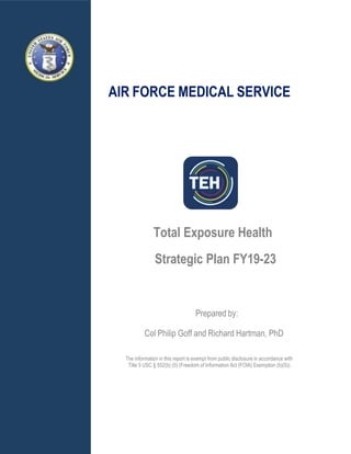 AIR FORCE MEDICAL SERVICE
Total Exposure Health
Strategic Plan FY19-23
Prepared by:
Col Philip Goff and Richard Hartman, PhD
The information in this report is exempt from public disclosure in accordance with
Title 5 USC § 552(b) (5) (Freedom of Information Act (FOIA) Exemption (b)(5)).
 