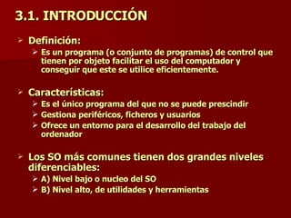 3.1. INTRODUCCIÓN Definición: Es un programa (o conjunto de programas) de control que tienen por objeto facilitar el uso del computador y conseguir que este se utilice eficientemente. Características: Es el único programa del que no se puede prescindir Gestiona periféricos, ficheros y usuarios Ofrece un entorno para el desarrollo del trabajo del ordenador Los SO más comunes tienen dos grandes niveles diferenciables: A) Nivel bajo o nucleo del SO B) Nivel alto, de utilidades y herramientas 