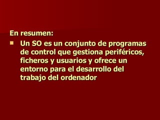 En resumen: Un SO es un conjunto de programas de control que gestiona periféricos, ficheros y usuarios y ofrece un entorno para el desarrollo del trabajo del ordenador  