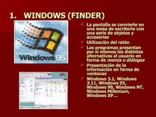 WINDOWS (FINDER)   La pantalla se convierte en una mesa de escritorio con una serie de objetos y accesorios Utilización del ratón Los programas presentan por sí mismos las distintas alternativas al usuario en forma de  menús o diálogos Presentación de la información en forma de  ventanas Windows 3.1, Windows 3.11, Windows 95, Windows 98, Windows NT, Windows Millenium, Windows XP… 