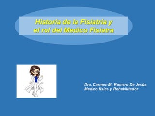 Historia de la Fisiatría y
el rol del Medico Fisiatra
Dra. Carmen M. Romero De Jesús
Medico físico y Rehabilitador
 