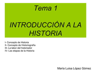 Tema 1

    INTRODUCCIÓN A LA
         HISTORIA
I- Concepto de Historia
II- Concepto de Historiografía
III- La labor del historiador
IV- Las etapas de la Historia




                                 María Luisa López Gómez
 