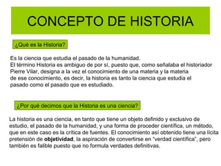 CONCEPTO DE HISTORIA
¿Qué es la Historia?
Es la ciencia que estudia el pasado de la humanidad.
El término Historia es ambiguo de por sí, puesto que, como señalaba el historiador
Pierre Vilar, designa a la vez el conocimiento de una materia y la materia
de ese conocimiento, es decir, la historia es tanto la ciencia que estudia el
pasado como el pasado que es estudiado.
¿Por qué decimos que la Historia es una ciencia?
La historia es una ciencia, en tanto que tiene un objeto definido y exclusivo de
estudio, el pasado de la humanidad, y una forma de proceder científica, un método,
que en este caso es la crítica de fuentes. El conocimiento así obtenido tiene una lícita
pretensión de objetividad, la aspiración de convertirse en “verdad científica”, pero
también es falible puesto que no formula verdades definitivas.
 