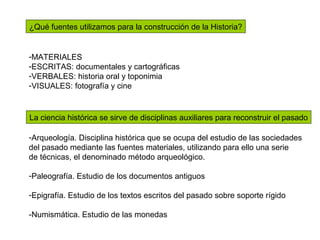 ¿Qué fuentes utilizamos para la construcción de la Historia?
-MATERIALES
-ESCRITAS: documentales y cartográficas
-VERBALES: historia oral y toponimia
-VISUALES: fotografía y cine
La ciencia histórica se sirve de disciplinas auxiliares para reconstruir el pasado
-Arqueología. Disciplina histórica que se ocupa del estudio de las sociedades
del pasado mediante las fuentes materiales, utilizando para ello una serie
de técnicas, el denominado método arqueológico.
-Paleografía. Estudio de los documentos antiguos
-Epigrafía. Estudio de los textos escritos del pasado sobre soporte rígido
-Numismática. Estudio de las monedas
 