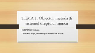 TEMA 1. Obiectul, metoda și
sistemul dreptului muncii
MACOVEI Tatiana,
Doctor în drept, conferențiar univeristar, avocat
 