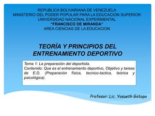 REPUBLICA BOLIVARIANA DE VENEZUELA 
MINISTERIO DEL PODER POPULAR PARA LA EDUCACION SUPERIOR 
UNIVERSIDAD NACIONAL EXPERIMENTAL 
“FRANCISCO DE MIRANDA” 
AREA CIENCIAS DE LA EDUCACION 
TEORÍA Y PRINCIPIOS DEL 
ENTRENAMIENTO DEPORTIVO 
Tema 1: La preparación del deportista. 
Contenido: Que es el entrenamiento deportivo, Objetivo y tareas 
de E.D. (Preparación física, tecnico-tactica, teórica y 
psicológica). 
Profesor: Lic. Yosueth Gotopo 
 