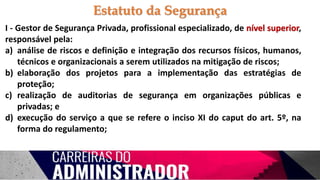 I - Gestor de Segurança Privada, profissional especializado, de nível superior,
responsável pela:
a) análise de riscos e definição e integração dos recursos físicos, humanos,
técnicos e organizacionais a serem utilizados na mitigação de riscos;
b) elaboração dos projetos para a implementação das estratégias de
proteção;
c) realização de auditorias de segurança em organizações públicas e
privadas; e
d) execução do serviço a que se refere o inciso XI do caput do art. 5º, na
forma do regulamento;
Estatuto da Segurança
 